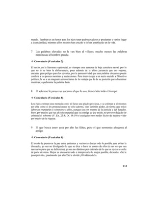 mundo. También es un honor para los hijos tener padres piadosos y prudentes y verlos llegar
a la ancianidad, mientras ellos mismos han crecido y se han establecido en la vida.


7   Las palabras elevadas no le van bien al villano; mucho menos las palabras
    mentirosas al hombre grande.

✡ Comentario (Versículos 7)

El necio, en la literatura sapiencial, es siempre una persona de baja catadura moral, por lo
que no le va bien la altilocuencia, pues además de la altiva jactancia que eso supone,
encierra gran peligro para los oyentes, por la persuasividad que una palabra elocuente puede
conferir a las peores mentiras y seducciones. Peor todavía que a un necio metido a filósofo o
político, le va a un magnate aprovecharse de la ventaja que le da su posición para diseminar
mentiras y quebrantar la palabra dada.


8   El soborno le parece un encanto al que lo usa; tiene éxito todo el tiempo.

✡ Comentario (Versículos 8)

Los ricos estiman una moneda como si fuese una piedra preciosa, y se estiman a sí mismos
por ella como si les proporcionase no sólo adorno, sino también poder, de forma que todos
deberían respetarles y someterse a ellos, aunque sea con merma de la justicia y del derecho.
Pero, por mucho que sea el éxito material que se consiga de ese modo, no por eso deja de ser
criminal el soborno (V. Ex. 23:8; Dt. 16:19) o cualquier otro medio ilícito de hacerse valer
por medio de la riqueza.


9   El que busca amor pasa por alto las faltas, pero el que sermonea ahuyenta al
    amigo.

✡ Comentario (Versículos 9)

El modo de preservar la paz entre parientes y vecinos es hacer todo lo posible para evitar la
discordia, ya sea no divulgando lo que se dice o hace en contra de ellos (a no ser que sea
necesario para que se defiendan), ya sea no dándose por enterado de lo que se oye o se sufre
de parte de otros. Mejor es excusarlo todo e interpretarlo lo mejor posible, diciendo: «Se le
pasó por alto, ¡pasémoslo por alto! Se le olvidó ¡Olvidémoslo!».



                                                                                         118
 