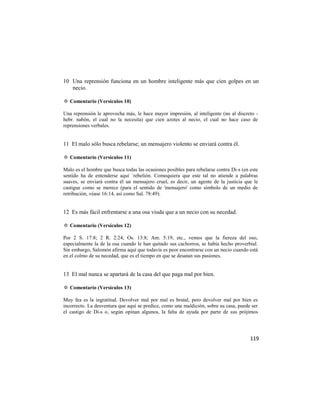 10 Una reprensión funciona en un hombre inteligente más que cien golpes en un
   necio.

✡ Comentario (Versículos 10)

Una reprensión le aprovecha más, le hace mayor impresión, al inteligente (no al discreto -
hebr. nabón, el cual no la necesita) que cien azotes al necio, el cual no hace caso de
reprensiones verbales.


11 El malo sólo busca rebelarse; un mensajero violento se enviará contra él.

✡ Comentario (Versículos 11)

Malo es el hombre que busca todas las ocasiones posibles para rebelarse contra Di-s (en este
sentido ha de entenderse aquí `rebelión. Comoquiera que este tal no atiende a palabras
suaves, se enviará contra él un mensajero cruel, es decir, un agente de la justicia que le
castigue como se merece (para el sentido de 'mensajero' como símbolo de un medio de
retribución, véase 16:14, así como Sal. 78:49).


12 Es más fácil enfrentarse a una osa viuda que a un necio con su necedad.

✡ Comentario (Versículos 12)

Por 2 S. 17:8; 2 R. 2:24; Os. 13:8; Am. 5:19, etc., vemos que la fiereza del oso,
especialmente la de la osa cuando le han quitado sus cachorros, se había hecho proverbial.
Sin embargo, Salomón afirma aquí que todavía es peor encontrarse con un necio cuando está
en el colmo de su necedad, que es el tiempo en que se desatan sus pasiones.


13 El mal nunca se apartará de la casa del que paga mal por bien.

✡ Comentario (Versículos 13)

Muy fea es la ingratitud. Devolver mal por mal es brutal, pero devolver mal por bien es
incorrecto. La desventura que aquí se predice, como una maldición, sobre su casa, puede ser
el castigo de Di-s o, según opinan algunos, la falta de ayuda por parte de sus prójimos




                                                                                        119
 