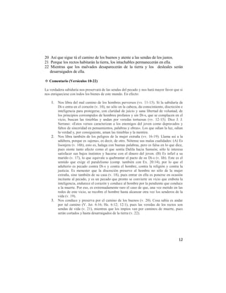 20 Así que sigue tú el camino de los buenos y atente a las sendas de los justos.
21 Porque los rectos habitarán la tierra, los intachables permanecerán en ella.
22 Mientras que los malvados desaparecerán de la tierra y los desleales serán
   desarraigados de ella.

✡ Comentario (Versículos 10-22)

La verdadera sabiduría nos preservará de las sendas del pecado y nos hará mayor favor que si
nos enriqueciese con todos los bienes de este mundo. En efecto:

    1.   Nos libra del mal camino de los hombres perversos (vv. 11-13). Si la sabiduría de
         Di-s entra en el corazón (v. 10), no sólo en la cabeza, da conocimiento, discreción e
         inteligencia para protegerse, con claridad de juicio y sana libertad de voluntad, de
         los principios corrompidos de hombres profanos y sin Di-s, que se complacen en el
         vicio, buscan las tinieblas y andan por veredas tortuosas (vv. 12-15). Dice J. J.
         Serrano: «Estos versos caracterizan a los enemigos del joven como depravados y
         faltos de sinceridad en pensamientos, palabras y obras». Los que odian la luz, odian
         la verdad y, por consiguiente, aman las tinieblas y la mentira.
    2.   Nos libra también de los peligros de la mujer extraña (vv. 16-19). Llama así a la
         adúltera, porque es «ajena», es decir, de otro. Nótense sus malas cualidades: (A) Es
         lisonjera (v. 16b), esto es, halaga con buenas palabras, pero es falsa en lo que dice,
         pues siente tanto afecto como el que sentía Dalila hacia Samsón; sólo le interesa
         satisfacer sus bajos instintos y hacerse con el dinero del joven. (B) Es infiel a su
         marido (v. 17), lo que equivale a quebrantar el pacto de su Di-s (v. lib). Este es el
         sentido que exige el paralelismo (comp. también con Ex. 20:14), por lo que el
         adulterio es pecado contra Di-s y contra el hombre, contra la religión y contra la
         justicia. Es menester que la discreción preserve al hombre no sólo de la mujer
         extraña, sino también de su casa (v. 18), pues entrar en ella es ponerse en ocasión
         incitante al pecado, y es un pecado que pronto se convierte en vicio que embota la
         inteligencia, endurece el corazón y conduce al hombre por la pendiente que conduce
         a la muerte. Por eso, es extremadamente raro el caso de que, una vez metido en las
         redes de este vicio, se recobre el hombre hasta alcanzar otra vez los senderos de la
         vida (v. 19).
    3.   Nos conduce y preserva por el camino de los buenos (v. 20). Cosa sabia es andar
         por tal camino (V. Jer. 6:16; He. 6:12; 12:1), pues las veredas de los rectos son
         sendas de vida (v. 21), mientras que los impíos van por caminos de muerte, pues
         serán cortados y hasta desarraigados de la tierra (v. 22).




                                                                                            12
 