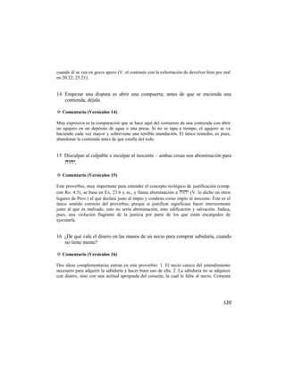 cuando él se vea en grave apuro (V. el contraste con la exhortación de devolver bien por mal
en 20:22; 25:21).


14 Empezar una disputa es abrir una compuerta; antes de que se encienda una
   contienda, déjala.

✡ Comentario (Versículos 14)

Muy expresiva es la comparación que se hace aquí del comienzo de una contienda con abrir
un agujero en un depósito de agua o una presa. Si no se tapa a tiempo, el agujero se va
haciendo cada vez mayor y sobreviene una terrible inundación. El único remedio, es pues,
abandonar la contienda antes de que estalle del todo.


15 Disculpar al culpable e inculpar al inocente – ambas cosas son abominación para
   .

✡ Comentario (Versículos 15)

Este proverbio, muy importante para entender el concepto teológico de justificación (comp.
con Ro. 4:5), se basa en Ex. 23:6 y ss., y llama abominación a  (V. lo dicho en otros
lugares de Prov.) al que declara justo al impío y condena como impío al inocente. Éste es el
único sentido correcto del proverbio, porque si justificar significase hacer interiormente
justo al que es malvado, esto no sería abominación, sino edificación y salvación. Indica,
pues, una violación flagrante de la justicia por parte de los que están encargados de
ejecutarla.


16 ¿De qué vale el dinero en las manos de un necio para comprar sabiduría, cuando
   no tiene mente?

✡ Comentario (Versículos 16)

Dos ideas complementarias entran en este proverbio: 1. El necio carece del entendimiento
necesario para adquirir la sabiduría y hacer buen uso de ella. 2. La sabiduría no se adquiere
con dinero, sino con una actitud apropiada del corazón, la cual le falta al necio. Comenta




                                                                                         120
 