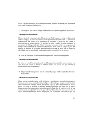 Ryrie: 'Esta descripción del necio intentando comprar sabiduría es satírica, pues la sabiduría
no se puede comprar a ningún precio'.


17 Un amigo es leal todo el tiempo; un hermano nace para compartir la adversidad.

✡ Comentario (Versículos 17)

El texto admite la interpretación (posible, pero no probable) de que un amigo verdadero ama
en todo tiempo y es como un hermano nacido para tiempo de adversidad. La lectura más
probable es la que aparece en la mayoría de las versiones. Ya no es tan fácil valorar el
contraste entre el amigo sincero y el hermano de padre y madre. Es muy interesante el
comentario de Ralbag, citado por Cohen: 'Un amigo permanece unido a su amigo en todo
tiempo, incluso en tiempo de adversidad a fin de estar unido con él en tiempo de gozo. En
cambio, un hermano no se interesa por su hermano en tiempo de gozo, sino en tiempo de
adversidad, pues su naturaleza le compele a unirse a él para asistirle en su aprieto'.


18 Falto de sentido es el que da una firma para salir fiador de su semejante.

✡ Comentario (Versículos 18)

De sabios es estar libre de deudas en lo posible, especialmente de las que se contraen por
salir fiador (lit. chocar la mano) de extraños (comp. 6:1; 11:15). Los que carecen de
entendimiento caen en esta trampa.


19 El que ama la transgresión ama la contienda; el que edifica un techo alto invita
   huesos rotos.

✡ Comentario (Versículos 19)

El que ama la contienda, ya sea yendo fácilmente a los tribunales por cualquier minucia, o
buscando controversia en detalles de tipo religioso o deseando que siempre se le dé la razón
en la conversación corriente, ama la transgresión (aquí no indica directamente un pecado
contra Di-s, sino un perjuicio al prójimo). Añade el proverbio que quien alza su puerta,
busca su ruina. La interpretación más probable de la frase alzar la puerta es: vivir de una
manera ostentosa, especialmente en lo que se llama 'el tren de vida', con lo que suscita (a
veces, intencionadamente) la envidia del prójimo, con las funestas consecuencias que con



                                                                                          121
 