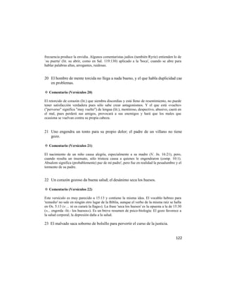 frecuencia produce la envidia. Algunos comentaristas judíos (también Ryrie) entienden lo de
`su puerta' (lit. su abrir, como en Sal. 119:130) aplicado a la 'boca', cuando se abre para
hablar palabras altas, arrogantes, ruidosas.


20 El hombre de mente torcida no llega a nada bueno, y el que habla duplicidad cae
   en problemas.

✡ Comentario (Versículos 20)

El retorcido de corazón (lit.) que siembra discordias y está lleno de resentimiento, no puede
tener satisfacción verdadera pues sólo sabe crear antagonismos. Y el que está «vuelto»
("perverso" significa "muy vuelto") de lengua (lit.), mentiroso, despectivo, abusivo, caerá en
el mal, pues perderá sus amigos, provocará a sus enemigos y hará que los males que
ocasiona se vuelvan contra su propia cabeza.


21 Uno engendra un tonto para su propio dolor; el padre de un villano no tiene
   gozo.

✡ Comentario (Versículos 21)

El nacimiento de un niño causa alegría, especialmente a su madre (V. Jn. 16:21), pero,
cuando resulta un insensato, sólo tristeza causa a quienes le engendraron (comp. 10:1).
Absalom significa (probablemente) paz de mi padre', pero fue en realidad la pesadumbre y el
tormento de su padre.


22 Un corazón gozoso da buena salud; el desánimo seca los huesos.

✡ Comentario (Versículos 22)

Este versículo es muy parecido a 15:13 y contiene la misma idea. El vocablo hebreo para
'remedio' no sale en ningún otro lugar de la Biblia, aunque el verbo de la misma raíz se halla
en Os. 5:13 (« ... ni os curará la llaga»). La frase 'seca los huesos' es la opuesta a la de 15:30
(«... engorda -lit.- los huesos»). Es un breve resumen de psico-biología: El gozo favorece a
la salud corporal; la depresión daña a la salud.

23 El malvado saca soborno de bolsillo para pervertir el curso de la justicia.


                                                                                              122
 