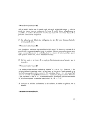 ✡ Comentario (Versículos 23)

Aquí se denigra una vez más el soborno como uno de los pecados más sucios. La frase 'de
debajo del manto' expresa gráficamente la forma de recibir dinero solapadamente, a
escondidas, en una bolsa discretamente envuelta en el manto. De esta manera, el curso de la
justicia se torna curso de la injusticia.


24 La sabiduría está delante del inteligente; los ojos del tonto alcanzan hasta los
   confines de la tierra.

✡ Comentario (Versículos 24)

Ante el rostro del inteligente (está la) sabiduría (lit.); es decir, la tiene cerca y delante de sí
como brújula y carta de navegación, como su constante objetivo; mientras los ojos del necio
vagan, van de un lado a otro, sin rumbo fijo, hasta los extremos de la tierra, tan lejos que no
ve lo que tiene delante de sí, sólo se alimenta de ilusiones.


25 Un hijo necio es la tristeza de su padre y el dolor de cabeza de la madre que lo
   engendró.

✡ Comentario (Versículos 25)

Con mucha frecuencia repite Salomón (V. también 10:1; 15:20; 19:13 y en el v. 21 del
presente capítulo) el pesar que causa a un buen padre un hijo necio ¿Estaría pensando en su
hijo Roboam, quien demostró ser un necio? ¿No pudo dejar el trono a otro más sensato? ¿O
es que no tuvo más hijos (la Biblia no menciona a ningún otro), después de tener 700 reinas
y 300 concubinas? Como en 10:1, se menciona también la amargura que causa a su madre
(la de Roboam, de paso, era amonita, una extranjera. V. 1 R. 14:21, 31).


26 Castigar al inocente ciertamente no es correcto, ni azotar al grande por su
   rectitud.


✡ Comentario (Versículos 26)



                                                                                               123
 