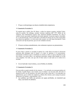 1   El que se aísla persigue sus deseos; desdeña toda competencia.

✡ Comentario (Versículos 1)

'El original aquí es difícil, dice M. Henry, y todos los mejores exegetas, incluido Cohen,
están de acuerdo. Sin embargo, nuestras versiones modernas (RV 1977, Biblia de las
Américas, New International Version, New American Standard Translation, etc.) dan el
sentido correcto que puede simplificarse del modo siguiente: la persona esquiva, insociable,
etc. es una persona que, como se suele decir, 'está llena de rarezas; por eso, dice el proverbio
que «busca sus caprichos y se irrita contra todo consejo» ¡no cabe mejor descripción! Todos
conocemos este tipo de personas, que son una verdadera carcoma.


2   El necio no desea entendimiento, sino solamente expresar sus pensamientos.

✡ Comentario (Versículos 2)

El necio llega a mostrar su necedad al apartar de sí todo deseo de poseer la discreción
suficiente para distinguir entre lo bueno y lo malo, lo oportuno y lo inconveniente.
Únicamente se deleita en que se manifieste su corazón, es decir, en que se descubra lo que
lleva dentro: sus necias ideas y sus opiniones personales, aunque están basadas en la más
crasa estupidez. Con todo, cree que sólo él tiene razón, lo cual suele ser el colmo de la
necedad.


3   Con el malvado viene la burla, y con el bribón, la rebeldía.

✡ Comentario (Versículos 3)

Este proverbio se puede entender de dos maneras: 1. Los malvados son menospreciadores de
los demás. Cuando llegan a una reunión, sea un estudio o un acto del culto, allí entra el
desprecio de Di-s, de sus ministros y de todo lo que se dice y hace allí. 2. Los malvados son
ignominiosos, que se cubren de vergüenza y afrenta ellos mismos, justo castigo de quienes
desprecian a los demás y, especialmente, a Di-s.
4   Las palabras que habla una persona son aguas profundas, un manantial que
    fluye, una fuente de sabiduría.


                                                                                            125
 