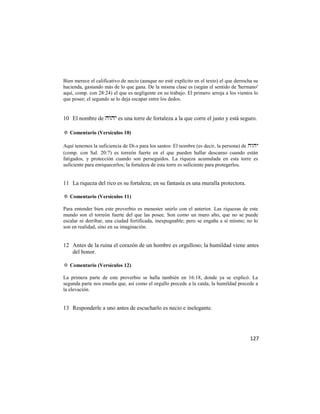 Bien merece el calificativo de necio (aunque no esté explícito en el texto) el que derrocha su
hacienda, gastando más de lo que gana. De la misma clase es (según el sentido de 'hermano'
aquí, comp. con 28:24) el que es negligente en su trabajo. El primero arroja a los vientos lo
que posee; el segundo se lo deja escapar entre los dedos.


10 El nombre de  es una torre de fortaleza a la que corre el justo y está seguro.

✡ Comentario (Versículos 10)

Aquí tenemos la suficiencia de Di-s para los santos: El nombre (es decir, la persona) de 
(comp. con Sal. 20:7) es torreón fuerte en el que pueden hallar descanso cuando están
fatigados, y protección cuando son perseguidos. La riqueza acumulada en esta torre es
suficiente para enriquecerlos; la fortaleza de esta torre es suficiente para protegerlos.


11 La riqueza del rico es su fortaleza; en su fantasía es una muralla protectora.

✡ Comentario (Versículos 11)

Para entender bien este proverbio es menester unirlo con el anterior. Las riquezas de este
mundo son el torreón fuerte del que las posee. Son como un muro alto, que no se puede
escalar ni derribar, una ciudad fortificada, inexpugnable; pero se engaña a sí mismo; no lo
son en realidad, sino en su imaginación.


12 Antes de la ruina el corazón de un hombre es orgulloso; la humildad viene antes
   del honor.

✡ Comentario (Versículos 12)

La primera parte de este proverbio se halla también en 16:18, donde ya se explicó. La
segunda parte nos enseña que, así como el orgullo precede a la caída, la humildad precede a
la elevación.


13 Responderle a uno antes de escucharlo es necio e inelegante.




                                                                                          127
 