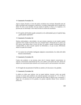 ✡ Comentario (Versículos 13)

Aquí se expone, llevado a su más alto grado, un defecto muy corriente: Responder antes de
haber escuchado toda la pregunta o exposición, y de haber comprendido bien el sentido de lo
dicho. No sólo es una necedad, sino que expone al oprobio, es decir, a la vergüenza, a la
persona que así interrumpe a otros antes de tener la cortesía de escucharles.


14 El espíritu del hombre puede sostenerlo en la enfermedad; pero el espíritu bajo,
   ¿quién puede soportarlo?

✡ Comentario (Versículos 14)

Muchas enfermedades y adversidades a las que estamos expuestos en este mundo, pueden
soportarse bien cuando la persona tiene una voluntad fuerte, robustecida por la gracia que
Di-s provee, para abrirse paso a través de ellas. En cambio, cuando la persona posee una
voluntad débil, no sabe ni puede soportar las dificultades y, lo que es peor, difícilmente
admite la ayuda de los demás.


15 La mente de un hombre inteligente adquiere conocimiento; los oídos del sabio
   buscan conocimiento.

✡ Comentario (Versículos 15)

Cuanto más prudente es una persona, tanto más le interesa adquirir conocimiento; en
especial, conocimiento experimental de Di-s, de su deber y del camino del cielo. Hemos de
adquirir ese conocimiento para retenerlo en el corazón, para lo cual necesitamos oído atento.


16 El regalo de una persona le facilita su camino y le da acceso a los grandes.

✡ Comentario (Versículos 16)

La dádiva no indica aquí soborno, sino un regalo legítimo, inocente, cortés, que puede
suavizar el camino para establecer una relación personal conveniente (V. 1 S. 17:1$); le
ensancha el camino, de forma que le resulta más fácil llegar al objetivo que se proponía, y
llegar así a la presencia de los grandes, de quienes esperaba obtener favor, amistad o
protección.



                                                                                         128
 