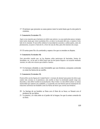 17 El primero que presenta su causa parece tener la razón hasta que la otra parte lo
   examina.

✡ Comentario (Versículos 17)

Aquí se nos muestra que el primero en referir una noticia o su caso particular parece siempre
tener razón, hasta que viene su prójimo (lit.), es decir, la otra parte del caso, y expone el otro
lado de la moneda. El proverbio enfatiza la necesidad de escuchar a ambas partes, antes de
pronunciarse, en juicio o fuera de él, a favor de una de ellas; para ello tenemos dos orejas.


18 El sorteo pone fin a la contienda y separa a los que se enredan en disputa.

✡ Comentario (Versículos 18)

Este proverbio enseña que, en las disputas sobre particiones de haciendas, límites de
heredades, etc., en las que es difícil hacer que las dos partes lleguen a un acuerdo mediante
razones, no cabe otro recurso que echarlo a suertes.


19 Un hermano ofendido es más formidable que una fortaleza; semejante contienda
   es como las barras de un castillo.

✡ Comentario (Versículos 19)

El proverbio usa las figuras de 'ciudad fuerte' y 'cerrojos de alcázar' para poner de relieve que
cuanto más cercano es el parentesco, más acerba se hace la enemistad cuando surge una
discordia y más difícil resulta la reconciliación. Dice Cohen: 'es más difícil calmar su mutua
animosidad que capturar una ciudadela, y su querella crea una barrera para la restauración de
relaciones amistosas tan fondable como las barras de hierro que cierran una fortaleza'.


20 La barriga de un hombre se llena con el fruto de su boca; se llenará con el
   producto de sus labios.
21 La muerte y la vida están en el poder de la lengua; los que la aman comerán de
   su fruto.



                                                                                              129
 