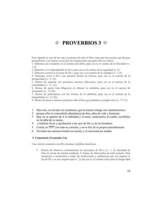 ✡ PROVERBIOS 3 ✡

Este capítulo es uno de los más excelentes de todo el libro, tanto por las razones que da para
persuadimos a ser buenos como por las instrucciones que para ello nos ofrece.
1. Debemos ser constantes en el camino del deber, pues ese es el camino de la felicidad (vv.
1-4).
2. Debemos vivir dependiendo de Di-s, pues ese es el camino de la seguridad (y. 5).
3. Debemos conservar el temor de Di-s, pues ese es el camino de la sanidad (vv. 7, 8).
4. Debemos servir a Di-s con nuestros bienes de fortuna, pues ese es el camino de la
prosperidad (vv. 9, 10).
5. Hemos de soportar con paciencia nuestras aflicciones, pues ese es el camino de la
comodidad (vv. 11, 12).
6. Hemos de poner toda diligencia en obtener la sabiduría, pues ese es el camino de
alcanzarla (vv. 13-20).
7. Hemos de gobernamos con las normas de la sabiduría, pues ese es el camino de la
tranquilidad (vv. 21-26).
8. Hemos de hacer a nuestros prójimos todo el bien que podamos y ningún mal (vv. 27-35).


1   Hijo mío, no olvides mi enseñanza, que tu mente retenga mis mandamientos;
2   porque ellos te concederán abundancia de días, años de vida y bienestar.
3   Que no se aparten de ti la fidelidad y el amor; amárratelos al cuello, escríbelos
    en la tabla de tu mente,
4    y hallarás favor y aprobación a los ojos de Di-s y de los hombres.
5   Confía en  con todo tu corazón, y no te fíes de tu propio entendimiento.
6   En todos tus caminos tómalo en cuenta, y él suavizará tus sendas.

✡ Comentario (Versículos 1-6)

Una vida de comunión con Di-s produce inefables beneficios.

    1.   Hemos de observar continuamente los preceptos de Di-s (vv. 1, 2), haciendo de
         ellos la norma de nuestra conducta. Y hemos de observarlos de todo corazón. Para
         animarnos a sometemos a todas las restricciones y ordenanzas que nos impone la
         ley de Di-s, se nos asegura aquí (v. 2) que ese es el camino cierto para la longevidad



                                                                                            13
 