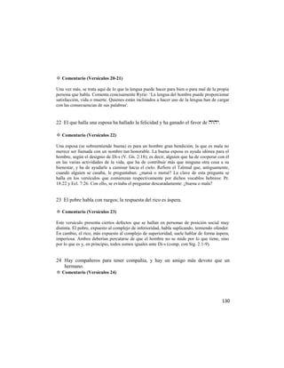 ✡ Comentario (Versículos 20-21)

Una vez más, se trata aquí de lo que la lengua puede hacer para bien o para mal de la propia
persona que habla. Comenta concisamente Ryrie: ‗La lengua del hombre puede proporcionar
satisfacción, vida o muerte. Quienes están inclinados a hacer uso de la lengua han de cargar
con las consecuencias de sus palabras'.


22 El que halla una esposa ha hallado la felicidad y ha ganado el favor de .

✡ Comentario (Versículos 22)

Una esposa (se sobreentiende buena) es para un hombre gran bendición; la que es mala no
merece ser llamada con un nombre tan honorable. La buena esposa es ayuda idónea para el
hombre, según el designio de Di-s (V. Gn. 2:18); es decir, alguien que ha de cooperar con él
en las varias actividades de la vida, que ha de contribuir más que ninguna otra cosa a su
bienestar, y ha de ayudarle a caminar hacia el cielo. Refiere el Talmud que, antiguamente,
cuando alguien se casaba, le preguntaban: ¿matsá o motsé? La clave de esta pregunta se
halla en los versículos que comienzan respectivamente por dichos vocablos hebreos: Pr.
18:22 y Ecl. 7:26. Con ello, se evitaba el preguntar descaradamente: ¿buena o mala?


23 El pobre habla con ruegos; la respuesta del rico es áspera.

✡ Comentario (Versículos 23)

Este versículo presenta ciertos defectos que se hallan en personas de posición social muy
distinta. El pobre, expuesto al complejo de inferioridad, habla suplicando, temiendo ofender.
En cambio, el rico, más expuesto al complejo de superioridad, suele hablar de forma áspera,
imperiosa. Ambos deberían percatarse de que el hombre no se mide por lo que tiene, sino
por lo que es y, en principio, todos somos iguales ante Di-s (comp. con Stg. 2:1-9).


24 Hay compañeros para tener compañía, y hay un amigo más devoto que un
   hermano.
✡ Comentario (Versículos 24)




                                                                                         130
 