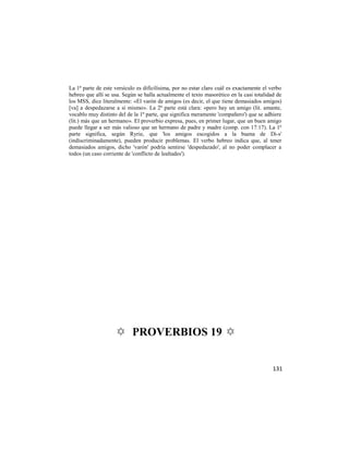 La 1ª parte de este versículo es dificilísima, por no estar claro cuál es exactamente el verbo
hebreo que allí se usa. Según se halla actualmente el texto masorético en la casi totalidad de
los MSS, dice literalmente: «El varón de amigos (es decir, el que tiene demasiados amigos)
[va] a despedazarse a sí mismo». La 2ª parte está clara: «pero hay un amigo (lit. amante,
vocablo muy distinto del de la 1ª parte, que significa meramente 'compañero') que se adhiere
(lit.) más que un hermano». El proverbio expresa, pues, en primer lugar, que un buen amigo
puede llegar a ser más valioso que un hermano de padre y madre (comp. con 17:17). La 1ª
parte significa, según Ryrie, que 'los amigos escogidos a la buena de Di-s'
(indiscriminadamente), pueden producir problemas. El verbo hebreo indica que, al tener
demasiados amigos, dicho 'varón' podría sentirse 'despedazado', al no poder complacer a
todos (un caso corriente de 'conflicto de lealtades').




                    ✡ PROVERBIOS 19 ✡


                                                                                          131
 