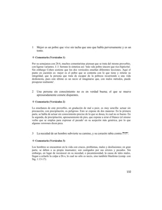 1   Mejor es un pobre que vive sin tacha que uno que habla perversamente y es un
    tonto.

✡ Comentario (Versículos 1)

Por su semejanza con 28:6, muchos comentaristas piensan que se trata del mismo proverbio,
con ligeras variantes. J. J. Serrano lo sintetiza así: 'más vale pobre sincero que rico hipócrita'.
Sin embargo Cohen sostiene que los dos versículos enseñan diferentes lecciones. Aquí el
punto en cuestión es: mejor es el pobre que se contenta con lo que tiene y retiene su
integridad, que la persona que trata de escapar de la pobreza recurriendo a una vida
deshonesta, pues este último es un necio al imaginarse que, con malos métodos, puede
prosperar realmente'.


2   Una persona sin conocimiento no es en verdad buena; el que se mueve
    apresuradamente comete disparates.

✡ Comentario (Versículos 2)

La enseñanza de este proverbio, en gradación de mal a peor, es muy sencilla: actuar sin
precaución, con precipitación, es peligroso. Esto se expone de dos maneras: En la primera
parte, se habla de actuar sin conocimiento preciso de lo que se desea, lo cual no es bueno. En
la segunda, de precipitación, apresuramiento de pies, que expone a errar el blanco (el mismo
verbo que se emplea para expresar el pecado' en su acepción más genérica, por lo que
algunas versiones dicen peca.


3   La necedad de un hombre subvierte su camino, y su corazón rabia contra .

✡ Comentario (Versículos 3)

Los hombres se encuentran en la vida con cruces, problemas, males y desilusiones; en gran
parte, se deben a su propia insensatez; son castigados por sus errores y pecados. Sin
embargo, en lugar de reconocer en su necedad, o pecaminosidad, la causa de tales males,
llegan a echarle la culpa a Di-s, lo cual no sólo es necio, sino también blasfemo (comp. con
Stg. 1:13-17).



                                                                                              132
 