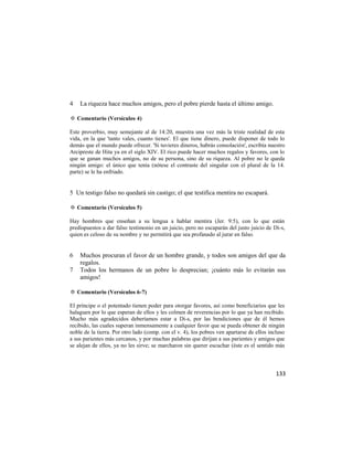 4   La riqueza hace muchos amigos, pero el pobre pierde hasta el último amigo.

✡ Comentario (Versículos 4)

Este proverbio, muy semejante al de 14:20, muestra una vez más la triste realidad de esta
vida, en la que 'tanto vales, cuanto tienes'. El que tiene dinero, puede disponer de todo lo
demás que el mundo puede ofrecer. 'Si tuvieres dineros, habrás consolación', escribía nuestro
Arcipreste de Hita ya en el siglo XIV. El rico puede hacer muchos regalos y favores, con lo
que se ganan muchos amigos, no de su persona, sino de su riqueza. Al pobre no le queda
ningún amigo: el único que tenía (nótese el contraste del singular con el plural de la 14.
parte) se le ha enfriado.


5 Un testigo falso no quedará sin castigo; el que testifica mentira no escapará.

✡ Comentario (Versículos 5)

Hay hombres que enseñan a su lengua a hablar mentira (Jer. 9:5), con lo que están
predispuestos a dar falso testimonio en un juicio, pero no escaparán del justo juicio de Di-s,
quien es celoso de su nombre y no permitirá que sea profanado al jurar en falso.


6   Muchos procuran el favor de un hombre grande, y todos son amigos del que da
    regalos.
7   Todos los hermanos de un pobre lo desprecian; ¡cuánto más lo evitarán sus
    amigos!

✡ Comentario (Versículos 6-7)

El príncipe o el potentado tienen poder para otorgar favores, así como beneficiarios que les
halaguen por lo que esperan de ellos y les colmen de reverencias por lo que ya han recibido.
Mucho más agradecidos deberíamos estar a Di-s, por las bendiciones que de él hemos
recibido, las cuales superan inmensamente a cualquier favor que se pueda obtener de ningún
noble de la tierra. Por otro lado (comp. con el v. 4), los pobres ven apartarse de ellos incluso
a sus parientes más cercanos, y por muchas palabras que dirijan a sus parientes y amigos que
se alejan de ellos, ya no les sirve; se marcharon sin querer escuchar (éste es el sentido más



                                                                                            133
 