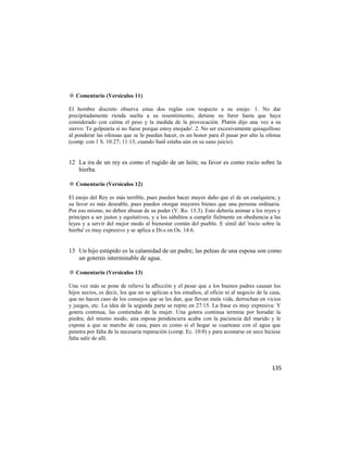 ✡ Comentario (Versículos 11)

El hombre discreto observa estas dos reglas con respecto a su enojo: 1. No dar
precipitadamente rienda suelta a su resentimiento; detiene su furor hasta que haya
considerado con calma el peso y la medida de la provocación. Platón dijo una vez a su
siervo: Te golpearía si no fuese porque estoy enojado'. 2. No ser excesivamente quisquilloso
al ponderar las ofensas que se le puedan hacer, es un honor para él pasar por alto la ofensa
(comp. con 1 S. 10:27; 11:13, cuando Saúl estaba aún en su sano juicio).


12 La ira de un rey es como el rugido de un león; su favor es como rocío sobre la
   hierba.

✡ Comentario (Versículos 12)

El enojo del Rey es más terrible, pues pueden hacer mayor daño que el de un cualquiera; y
su favor es más deseable, pues pueden otorgar mayores bienes que una persona ordinaria.
Por eso mismo, no deben abusar de su poder (V. Ro. 13:3). Esto debería animar a los reyes y
príncipes a ser justos y equitativos, y a los súbditos a cumplir fielmente en obediencia a las
leyes y a servir del mejor modo al bienestar común del pueblo. E símil del 'rocío sobre la
hierba' es muy expresivo y se aplica a Di-s en Os. 14:6.


13 Un hijo estúpido es la calamidad de un padre; las peleas de una esposa son como
   un gotereo interminable de agua.

✡ Comentario (Versículos 13)

Una vez más se pone de relieve la aflicción y el pesar que a los buenos padres causan los
hijos necios, es decir, los que no se aplican a los estudios, al oficio ni al negocio de la casa,
que no hacen caso de los consejos que se les dan, que llevan mala vida, derrochan en vicios
y juegos, etc. La idea de la segunda parte se repite en 27:15. La frase es muy expresiva: Y
gotera continua, las contiendas de la mujer. Una gotera continua termina por horadar la
piedra; del mismo modo, una esposa pendenciera acaba con la paciencia del marido y le
expone a que se marche de casa, pues es como si el hogar se cuartease con el agua que
penetra por falta de la necesaria reparación (comp. Ec. 10:8) y para acostarse en seco hiciese
falta salir de allí.




                                                                                             135
 