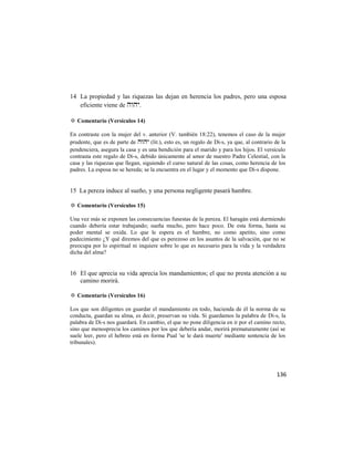 14 La propiedad y las riquezas las dejan en herencia los padres, pero una esposa
   eficiente viene de .

✡ Comentario (Versículos 14)

En contraste con la mujer del v. anterior (V. también 18:22), tenemos el caso de la mujer
prudente, que es de parte de  (lit.), esto es, un regalo de Di-s, ya que, al contrario de la
pendenciera, asegura la casa y es una bendición para el marido y para los hijos. El versículo
contrasta este regalo de Di-s, debido únicamente al amor de nuestro Padre Celestial, con la
casa y las riquezas que llegan, siguiendo el curso natural de las cosas, como herencia de los
padres. La esposa no se hereda; se la encuentra en el lugar y el momento que Di-s dispone.


15 La pereza induce al sueño, y una persona negligente pasará hambre.

✡ Comentario (Versículos 15)

Una vez más se exponen las consecuencias funestas de la pereza. El haragán está durmiendo
cuando debería estar trabajando; sueña mucho, pero hace poco. De esta forma, hasta su
poder mental se oxida. Lo que le espera es el hambre, no como apetito, sino como
padecimiento ¿Y qué diremos del que es perezoso en los asuntos de la salvación, que no se
preocupa por lo espiritual ni inquiere sobre lo que es necesario para la vida y la verdadera
dicha del alma?


16 El que aprecia su vida aprecia los mandamientos; el que no presta atención a su
   camino morirá.

✡ Comentario (Versículos 16)

Los que son diligentes en guardar el mandamiento en todo, hacienda de él la norma de su
conducta, guardan su alma, es decir, preservan su vida. Si guardamos la palabra de Di-s, la
palabra de Di-s nos guardará. En cambio, el que no pone diligencia en ir por el camino recto,
sino que menosprecia los caminos por los que debería andar, morirá prematuramente (así se
suele leer, pero el hebreo está en forma Pual 'se le dará muerte' mediante sentencia de los
tribunales).




                                                                                            136
 