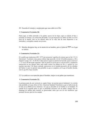 20 Escucha el consejo y acepta para que seas sabio en el fin.

✡ Comentario (Versículos 20)

Hasta aquí, se había instruido a los padres acerca de los hijos; aquí se exhorta al hijo a
escuchar el consejo y la corrección del padre. Los que hayan de ser sabios al final, no en la
hora de la muerte, sino en los últimos años de su vida, han de estar dispuestos a ser
instruidos y corregidos cuando son jóvenes.


21 Muchos designios hay en la mente de un hombre, pero el plan de  es el que
   se realiza.

✡ Comentario (Versículos 21)

El vocablo que traducimos (RV 1977) por proyectos' significa (lo mismo que en Sal. 33:11)
'decisiones'. A primera vista, parece indicar algo parecido a lo de 'el hombre propone, y Di-s
dispone' (comp. 16:1, 9; 20:24). Cohen parece seguir la opinión de Gerondi, quien conecta el
v. 21 con el 20 del modo siguiente: 'Que no piense el joven que se volverá serio y aceptará la
instrucción en sus últimos años, pues nadie conoce los planes de Di-s, y quizás no viva
muchos más años'. M. Henry entiende «proyectos» en el sentido peyorativo de los rebeldes
del Salmo 2, pero la opinión más probable es que se cumplirá, no lo que el hombre decida,
sino lo que Di-s haya resuelto.


22 La codicia es un reproche para el hombre; mejor es ser pobre que mentiroso.

✡ Comentario (Versículos 22)

La primera parte de este versículo es, según Cohen, 'un acertijo para el intérprete'. La versión
más probable es la que ofrece la New American Standard Translation y que se halla al pie de
la letra en La Biblia de las Américas: «Lo que es deseable en un hombre es su bondad». El
sentido de la segunda parte es que es preferible asociarse con un pobre, aunque éste no
disponga de medios para mostrar su generosidad, antes que con un rico mentiroso, que
promete favores, pero no los cumple.




                                                                                            138
 