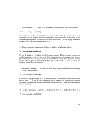 23 El que respeta a  gana vida; morará en contentamiento, libre de infortunio.

✡ Comentario (Versículos 23)

Los temerosos de Di-s son protegidos del mal; es de esperar que sean visitados con
aflicciones, pero no habrá en ellas daño para su alma, mientras que las satisfacciones de los
sentidos se pasan pronto. La piedad sincera tiende directamente a la vida, aquí y después de
la muerte, pues aprovecha para todo (1 Ti. 4:8).


24 El perezoso mete su mano en el plato; ni siquiera se la lleva a la boca.

✡ Comentario (Versículos 24)

El uso de cucharas y tenedores es relativamente reciente. El uso corriente (perdura en
muchas aldeas) era meter la mano en el plato. Esta costumbre se toma aquí como ejemplo
para ridiculizar, una vez más, al perezoso: 'enterrar'(lit.) la mano en el plato' no necesita
ningún esfuerzo, pero levantarla hasta la boca (lit. hacerla volver a la boca) es para él tan
duro que prefiere morirse de hambre.


25 Golpea al burlador y el inexperto se hará listo, reprende al hombre inteligente y
   ganará conocimiento.

✡ Comentario (Versículos 25)

Castigando al malvado, el que no es de suyo prudente (el 'simple aprende escarmentando en
cabeza ajena. Y el que de suyo es discreto (hebr. nabón) sólo necesita una pequeña
reprensión para aumentar de modo considerable su conocimiento, y para rectificar enseguida
un paso mal dado.


26 Un hijo que causa vergüenza y desgracia le roba a su padre, hace huir a su
   madre.
✡ Comentario (Versículos 26)




                                                                                         139
 