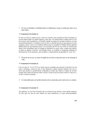 1   El vino es burlador, la bebida fuerte es fanfarrona; el que se turba por ellos no se
    hará sabio.

✡ Comentario (Versículos 1)

El vino y el licor se entran suaves, como con sonrisas, pero muerden al final. [Tomados en
exceso] Hacen daño a la salud corporal y, peor aún, a la salud mental. Cuando entra el vino
[en exceso], sale la prudencia y el hombre, dejado en manos de sus bajos instintos, se toma
neciamente petulante o se enfurece corno un loco. La bebida [excesiva], que pasa por ser una
exigencia social, vuelve a los hombres dañosos para la sociedad. El hebreo shekar significa
bebida fuerte (lo que llamamos licor). Los escritores del NT (no los LXX) lo vertieron por
síkera, licor fermentado, pero la Vulgata lo transliteró en sicera, sidra, vocablo que todavía
se halla en algunas versiones. Esta bebida fuerte, en realidad, se preparaba mediante la
fermentación, no de manzanas, sino de dátiles y, especialmente, de granadas (V. Cant. 8:2).


2   El terror de un rey es como el rugido de un león; el que provoca su ira arriesga la
    vida.

✡ Comentario (Versículos 2)

Una vez más (V. 16:14; 19:12) se insiste aquí en el peligro que encierra el suscitar la ira de
reyes y príncipes, contra los que no hay apelación a poder superior humano. Por eso, el
terror que produce es gráficamente comparado al miedo que inspira el rugido de un león
cuando está a punto de lanzarse sobre su presa. El que los provoca peca contra su vida (Lit.),
es decir, la pone en peligro.


3   Es honorable para un hombre desistir de la contienda, pero todo necio se enreda.



✡ Comentario (Versículos 3)

De ordinario, se cree listo el hombre que se resiente de una afrenta y toma rápida venganza
de ella, pero los que de esta manera son muy puntillosos, se crean innecesariamente



                                                                                          142
 
