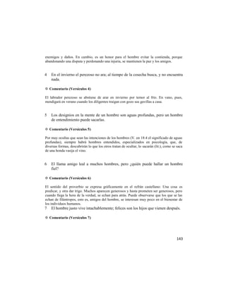 enemigos y daños. En cambio, es un honor para el hombre evitar la contienda, porque
abandonando una disputa y perdonando una injuria, se mantienen la paz y los amigos.


4   En el invierno el perezoso no ara; al tiempo de la cosecha busca, y no encuentra
    nada.

✡ Comentario (Versículos 4)

El labrador perezoso se abstiene de arar en invierno por temor al frío. En vano, pues,
mendigará en verano cuando los diligentes traigan con gozo sus gavillas a casa.


5   Los designios en la mente de un hombre son aguas profundas, pero un hombre
    de entendimiento puede sacarlas.

✡ Comentario (Versículos 5)

Por muy ocultas que sean las intenciones de los hombres (V. en 18:4 el significado de aguas
profundas), siempre habrá hombres entendidos, especializados en psicología, que, de
diversas formas, descubrirán lo que los otros tratan de ocultar, lo sacarán (lit.), como se saca
de una honda vasija el vino.


6   El llama amigo leal a muchos hombres, pero ¿quién puede hallar un hombre
    fiel?

✡ Comentario (Versículos 6)

El sentido del proverbio se expresa gráficamente en el refrán castellano: Una cosa es
predicar, y otra dar trigo. Muchos aparecen generosos y hasta prometen ser generosos, pero
cuando llega la hora de la verdad, se echan para atrás. Puede observarse que los que se las
echan de filántropos, esto es, amigos del hombre, se interesan muy poco en el bienestar de
los individuos humanos.
7   El hombre justo vive intachablemente; felices son los hijos que vienen después.

✡ Comentario (Versículos 7)




                                                                                            143
 