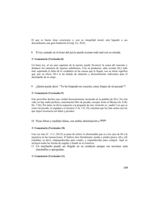 El que es bueno tiene conciencia y, con su integridad moral, está legando a sus
descendientes una gran bendición (Comp. Ex. 20:6).


8   El rey sentado en el trono del juicio puede aventar todo mal con su mirada.

✡ Comentario (Versículos 8)

Un buen rey, al ser juez supremo de la nación, puede favorecer la causa del inocente y
deshacer los entuertos de injustos subalternos. Con su prudencia, sabe aventar (lit.) todo
mal, separando lo falso de lo verdadero en las causas que le llegan; con su mirar significa
que, por su oficio, Di-s le ha dotado de intuición y discernimiento suficientes para el
desempeño de su cargo.


9   ¿Quién puede decir: ―Yo he limpiado mi corazón, estoy limpio de mi pecado‖?

✡ Comentario (Versículos 9)

Este proverbio declara una verdad frecuentemente inculcada en la palabra de Di-s: En esta
vida, no hay nadie perfecto, enteramente libre de pecado, excepto Jesús el Mesías (Jn. 8:46;
He. 7:26). Por tanto, la obvia respuesta a la pregunta de este versículo es: ¡nadie! Los que se
creen sin pecado, se engañan a sí mismos (1 Jn. 1:8, 10), mientras que los más santos son los
que mejor reconocen sus faltas y pecados.


10 Pesas falsas y medidas falsas, son ambas abominación a .

✡ Comentario (Versículos 10)

Una vez más (V. 11:1; 20:23) se pone de relieve lo abominable que es a los ojos de Di-s la
injusticia en las transacciones. El hebreo dice literalmente: piedra y piedra (peso), efá y efá
(medida), es decir, empequeñecidas para vender, y engrandecidas para comprar. Aquí se
incluyen todas las formas de engaño y fraude en el comercio.
11 Un muchacho puede ser fingido en su conducta aunque sus acciones sean
   intachables y apropiadas.

✡ Comentario (Versículos 11)



                                                                                           144
 