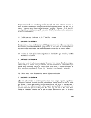 El proverbio enseña una verdad muy sencilla: Desde la más tierna infancia, muestran los
niños las líneas caracterízales que señalarán su conducta durante toda la vida. Por eso, los
padres y maestros deben observar diligentemente a sus hijos y alumnos, a fin de descubrir
sus disposiciones e inclinaciones y, de este modo, dirigirles hacia la profesión que mejor se
aviene con sus cualidades.


12 El oído que oye, el ojo que ve – los hizo a ambos.

✡ Comentario (Versículos 12)

Este proverbio es muy sencillo (comp. Sal. 94:9), pero encierra una verdad muy importante.
Precisamente porque Di-s ha hecho el ojo y el oído, no sólo hemos de estarle agradecidos
por esos órganos maravillosos, sino que hemos de servirle con ellos de la mejor manera.


13 No ames el sueño para que no empobrezcas; mantén los ojos abiertos y tendrás
   abundancia de comida.

✡ Comentario (Versículos 13)

Una cosa es buscar el sueño necesario para el descanso, y otra es amar el sueño, como quien
odia el trabajo. No ames el sueño por sí mismo, sino para restaurarte las fuerzas a fin de que
puedas seguir trabajando con nuevo vigor y con la mente alerta. Y, cuando despiertes, no
dejes pasar las oportunidades de obrar el bien y de aplicarte con diligencia a tu trabajo.


14 ―Malo, malo‖, dice el comprador pero al alejarse, se felicita.

✡ Comentario (Versículos 14)

¡Qué bien se las arreglan los hombres para hacer una buena compra y que les salga barato!
Delante del vendedor, le quitan valor a lo que saben que lo tiene: «Malo es, malo es. Tiene
este defecto o el otro: es demasiado caro. Lo puedo comprar más barato en otra parte, etc. »
Por otra parte, los vendedores suelen subir el precio, recomendando sus mercancías para
justificar así el alto precio que les ponen. Por tanto, hay falta por las dos partes. Pero,
cuando el comprador consigue que le den el artículo por el precio que a él le parece



                                                                                          145
 