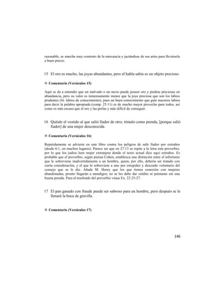 razonable, se marcha muy contento de la mercancía y jactándose de sus artes para llevársela
a buen precio.


15 El oro es mucho, las joyas abundantes, pero el habla sabia es un objeto precioso.

✡ Comentario (Versículos 15)

Aquí se da a entender que un malvado o un necio puede poseer oro y piedras preciosas en
abundancia, pero su valor es inmensamente menor que la joya preciosa que son los labios
prudentes (lit. labios de conocimiento), pues un buen conocimiento que guíe nuestros labios
para decir la palabra apropiada (comp. 25:11) es de mucho mayor provecho para todos, así
como es más escaso que el oro y las perlas y más difícil de conseguir.


16 Quítale el vestido al que salió fiador de otro; tómalo como prenda, [porque salió
   fiador] de una mujer desconocida.

✡ Comentario (Versículos 16)

Repetidamente se advierte en este libro contra los peligros de salir fiador por extraños
(desde 6:1, en muchos lugares). Parece ser que en 27:13 se repite a la letra este proverbio,
por lo que los judíos leen mujer extranjera donde el texto actual dice aquí extraños. Es
probable que el proverbio, según piensa Cohen, establezca una distinción entre el infortunio
que le sobreviene inadvertidamente a un hombre, quien, por ello, debería ser tratado con
cierta consideración, y el que le sobreviene a uno por estupidez y descuido voluntario del
consejo que se le dio. Añade M. Henry que los que tienen conexión con mujeres
abandonadas, pronto llegarán a mendigos; no se les debe dar crédito ni préstamo sin una
buena prenda. Para el trasfondo del proverbio véase Ex. 22:25-27.


17 El pan ganado con fraude puede ser sabroso para un hombre, pero después se le
   llenará la boca de gravilla.


✡ Comentario (Versículos 17)




                                                                                        146
 