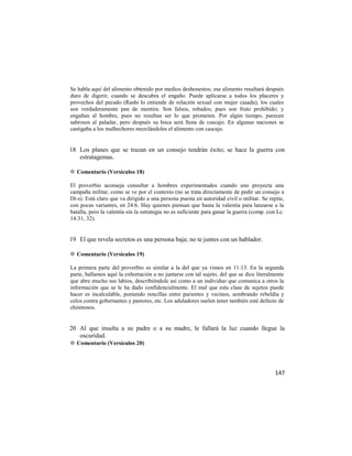 Se habla aquí del alimento obtenido por medios deshonestos; ese alimento resultará después
duro de digerir, cuando se descubra el engaño. Puede aplicarse a todos los placeres y
provechos del pecado (Rashi lo entiende de relación sexual con mujer casada), los cuales
son verdaderamente pan de mentira. Son falsos, robados, pues son fruto prohibido; y
engañan al hombre, pues no resultan ser lo que prometen. Por algún tiempo, parecen
sabrosos al paladar, pero después su boca será llena de cascajo. En algunas naciones se
castigaba a los malhechores mezclándoles el alimento con cascajo.


18 Los planes que se trazan en un consejo tendrán éxito; se hace la guerra con
   estratagemas.

✡ Comentario (Versículos 18)

El proverbio aconseja consultar a hombres experimentados cuando uno proyecta una
campaña militar, como se ve por el contexto (no se trata directamente de pedir un consejo a
Di-s). Está claro que va dirigido a una persona puesta en autoridad civil o militar. Se repite,
con pocas variantes, en 24:6. Hay quienes piensan que basta la valentía para lanzarse a la
batalla, pero la valentía sin la estrategia no es suficiente para ganar la guerra (comp. con Lc.
14:31, 32).


19 El que revela secretos es una persona baja; no te juntes con un hablador.

✡ Comentario (Versículos 19)

La primera parte del proverbio es similar a la del que ya vimos en 11:13. En la segunda
parte, hallamos aquí la exhortación a no juntarse con tal sujeto, del que se dice literalmente
que abre mucho sus labios, describiéndole así como a un individuo que comunica a otros la
información que se le ha dado confidencialmente. El mal que esta clase de sujetos puede
hacer es incalculable, poniendo rencillas entre parientes y vecinos, sembrando rebeldía y
celos contra gobernantes y pastores, etc. Los aduladores suelen tener también esté defecto de
chismosos.


20 Al que insulta a su padre o a su madre, le fallará la luz cuando llegue la
   oscuridad.
✡ Comentario (Versículos 20)




                                                                                            147
 