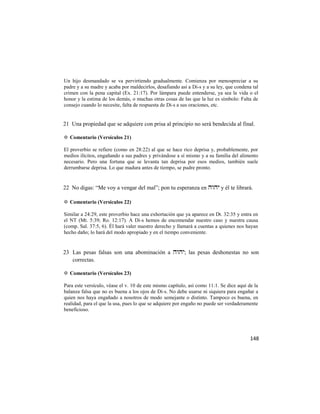 Un hijo desmandado se va pervirtiendo gradualmente. Comienza por menospreciar a su
padre y a su madre y acaba por maldecirlos, desafiando así a Di-s y a su ley, que condena tal
crimen con la pena capital (Ex. 21:17). Por lámpara puede entenderse, ya sea la vida o el
honor y la estima de los demás, o muchas otras cosas de las que la luz es símbolo: Falta de
consejo cuando lo necesite, falta de respuesta de Di-s a sus oraciones, etc.


21 Una propiedad que se adquiere con prisa al principio no será bendecida al final.

✡ Comentario (Versículos 21)

El proverbio se refiere (como en 28:22) al que se hace rico deprisa y, probablemente, por
medios ilícitos, engañando a sus padres y privándose a sí mismo y a su familia del alimento
necesario. Pero una fortuna que se levanta tan deprisa por esos medios, también suele
derrumbarse deprisa. Lo que madura antes de tiempo, se pudre pronto.


22 No digas: ―Me voy a vengar del mal‖; pon tu esperanza en  y él te librará.

✡ Comentario (Versículos 22)

Similar a 24:29, este proverbio hace una exhortación que ya aparece en Dt. 32:35 y entra en
el NT (Mt. 5:39; Ro. 12:17). A Di-s hemos de encomendar nuestro caso y nuestra causa
(comp. Sal. 37:5, 6). Él hará valer nuestro derecho y llamará a cuentas a quienes nos hayan
hecho daño; lo hará del modo apropiado y en el tiempo conveniente.


23 Las pesas falsas son una abominación a ; las pesas deshonestas no son
   correctas.

✡ Comentario (Versículos 23)

Para este versículo, véase el v. 10 de este mismo capítulo, así como 11:1. Se dice aquí de la
balanza falsa que no es buena a los ojos de Di-s. No debe usarse ni siquiera para engañar a
quien nos haya engañado a nosotros de modo semejante o distinto. Tampoco es buena, en
realidad, para el que la usa, pues lo que se adquiere por engaño no puede ser verdaderamente
beneficioso.




                                                                                         148
 