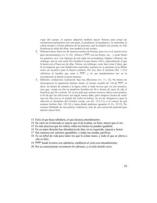vigor del cuerpo, el espíritu adquirirá también mayor firmeza para tomar las
          resoluciones pertinentes; por otra parte, la prudencia, la templanza y la sobriedad, la
          calma mental y el buen gobierno de las pasiones, que la religión nos enseña, no sólo
          fortalecen la salud del alma, sino también la del cuerpo.
     2.   Debemos hacer buen uso de nuestros medios de fortuna, pues ése es el camino recto
          para incrementarlos (vv. 9, 10): «Honra a  con tus bienes, etc... y serán llenos
          tus graneros, etc». Las riquezas de este siglo son secundarias, frágiles, efímeras; sin
          embargo, aun en esto suele Di-s bendecir al que honra a Di-s, especialmente al que
          le honra con el buen uso de ellas. Nótese, sin embargo, como hace notar Cohen, que
          la recompensa que esas bendiciones materiales suponen no se presenta en la Biblia
          como un incentivo para la buena conducta. Por eso, dice el salmista (Sal. 1 l2:l)
          «Dichoso el hombre que teme a , y en sus mandamientos (no en la
          recompensa) se deleita en gran manera».
     3.   Debemos conducimos rectamente bajo las aflicciones (vv. 11, 12). No hemos de
          menospreciar la reprensión (hebreo musar, el mismo vocablo de 1:8) de ; es
          decir, no hemos de tomarla a la ligera como si nada tuviese que ver con nosotros,
          sino que, viendo en ella un propósito benéfico de Di-s, hemos de sacar de ella el
          beneficio que Di-s intenta. No se nos pide que seamos estoicos, duros como piedras,
          a fin de que las aflicciones nos hagan menos daño, pero tampoco hemos de sentir
          asco de ellas (ése es el sentido del verbo en hebreo, en vez de «fatigarse»), pues la
          aflicción es disciplina del Creador (comp. con He. 12:6-11), y él conoce de qué
          estamos hechos (Sal. 103:14) y hasta dónde podemos aguantar (1 Co. 10:13). No
          estamos hablando de una justicia vindicativa, sino de una corrección paternal para
          nuestro mayor bien.


13 Feliz el que haya sabiduría, el que alcanza entendimiento.
14 Su valor en el mercado es mayor que el de la plata, su fruto, mayor que el oro.
15 Es más preciosa que los rubíes; todos tus bienes no pueden igualarla.
16 En su mano derecha hay abundancia de días, en su izquierda, riqueza y honor.
17 Sus caminos son caminos agradables, y todas sus sendas, pacíficas.
18 Es un árbol de vida para todos los que le echan mano, y todo el que se aferra a
   ella es feliz.
19  fundó la tierra con sabiduría; estableció el cielo con entendimiento;
20 Por su conocimiento reventaron los abismos, y el cielo destiló rocío.




                                                                                              15
 