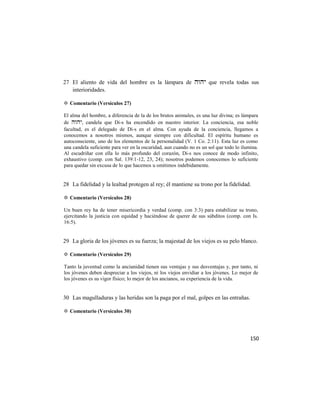 27 El aliento de vida del hombre es la lámpara de  que revela todas sus
   interioridades.

✡ Comentario (Versículos 27)

El alma del hombre, a diferencia de la de los brutos animales, es una luz divina; es lámpara
de , candela que Di-s ha encendido en nuestro interior. La conciencia, esa noble
facultad, es el delegado de Di-s en el alma. Con ayuda de la conciencia, llegamos a
conocemos a nosotros mismos, aunque siempre con dificultad. El espíritu humano es
autoconsciente, uno de los elementos de la personalidad (V. 1 Co. 2:11). Esta luz es como
una candela suficiente para ver en la oscuridad, aun cuando no es un sol que todo lo ilumina.
Al escudriñar con ella lo más profundo del corazón, Di-s nos conoce de modo infinito,
exhaustivo (comp. con Sal. 139:1-12, 23, 24); nosotros podemos conocemos lo suficiente
para quedar sin excusa de lo que hacemos u omitimos indebidamente.


28 La fidelidad y la lealtad protegen al rey; él mantiene su trono por la fidelidad.

✡ Comentario (Versículos 28)

Un buen rey ha de tener misericordia y verdad (comp. con 3:3) para estabilizar su trono,
ejercitando la justicia con equidad y haciéndose de querer de sus súbditos (comp. con Is.
16:5).


29 La gloria de los jóvenes es su fuerza; la majestad de los viejos es su pelo blanco.

✡ Comentario (Versículos 29)

Tanto la juventud como la ancianidad tienen sus ventajas y sus desventajas y, por tanto, ni
los jóvenes deben despreciar a los viejos, ni los viejos envidiar a los jóvenes. Lo mejor de
los jóvenes es su vigor físico; lo mejor de los ancianos, su experiencia de la vida.


30 Las magulladuras y las heridas son la paga por el mal, golpes en las entrañas.

✡ Comentario (Versículos 30)




                                                                                         150
 