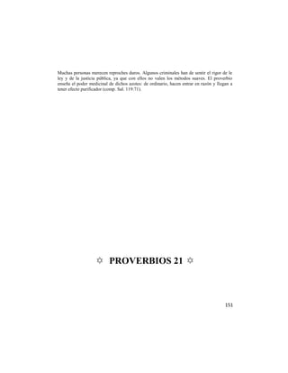 Muchas personas merecen reproches duros. Algunos criminales han de sentir el rigor de le
ley y de la justicia pública, ya que con ellos no valen los métodos suaves. El proverbio
enseña el poder medicinal de dichos azotes: de ordinario, hacen entrar en razón y llegan a
tener efecto purificador (comp. Sal. 119:71).




                   ✡ PROVERBIOS 21 ✡



                                                                                      151
 