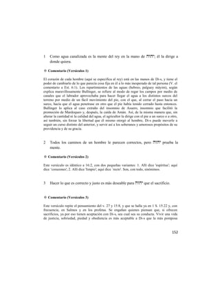 1   Como agua canalizada es la mente del rey en la mano de ; él la dirige a
    donde quiera.

✡ Comentario (Versículos 1)

El corazón de cada hombre (aquí se especifica al rey) está en las manos de Di-s, y tiene el
poder de cambiarlo de lo que parecía cosa fija en él a lo más inesperado de tal persona (V. el
comentario a Est. 6:1). Los repartimientos de las aguas (hebreo, palguey máyim), según
explica maravillosamente Bullinger, se refiere al modo de regar los campos por medio de
canales que el labrador aprovechaba para hacer llegar el agua a los distintos surcos del
terreno por medio de un fácil movimiento del pie, con el que, al cerrar el paso hacia un
surco, hacía que el agua penetrase en otro que el pie había tenido cerrado hasta entonces.
Bullinger lo aplica al caso extraño del insomnio de Asuero, insomnio que facilitó la
promoción de Mardoqueo y, después, la caída de Amán. Así, de la misma manera que, sin
alterar la cantidad ni la calidad del agua, el agricultor la dirige con el pie a un surco o a otro,
así también, sin forzar la libertad que él mismo otorgó al hombre, Di-s puede moverle a
seguir un curso distinto del anterior, y servir así a los soberanos y amorosos propósitos de su
providencia y de su gracia.


2   Todos los caminos de un hombre le parecen correctos, pero  prueba la
    mente.

✡ Comentario (Versículos 2)

Este versículo es idéntico a 16:2, con dos pequeñas variantes: 1. Allí dice 'espíritus'; aquí
dice ‗corazones'; 2. Allí dice 'limpio'; aquí dice `recto'. Son, con todo, sinónimos.


3   Hacer lo que es correcto y justo es más deseable para  que el sacrificio.


✡ Comentario (Versículos 3)

Este versículo repite el pensamiento del v. 27 y 15:8, y que se halla ya en 1 S. 15:22 y, con
frecuencia, en Salmos y en los profetas. Se engañan quienes piensan que, si ofrecen
sacrificios, ya por eso tienen aceptación con Di-s, sea cual sea su conducta. Vivir una vida
de justicia, sobriedad, piedad y obediencia es más aceptable a Di-s que la más pomposa


                                                                                              152
 