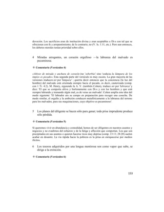 devoción. Los sacrificios eran de institución divina y eran aceptables a Di-s con tal que se
ofreciesen con fe y arrepentimiento; de lo contrario, no (V. Is. 1:11, etc.). Pero aun entonces,
los deberes morales tenían prioridad sobre ellos.


4   Miradas arrogantes, un corazón orgulloso —la labranza del malvado es
    pecaminosa.

✡ Comentario (Versículos 4)

«Altivez de mirada y anchura de corazón (no `soberbia', sino 'codicia; la lámpara de los
impíos es pecado». Esta segunda parte del versículo es muy oscura. La gran mayoría de las
versiones traducen nir por 'lámpara' ; querría decir entonces que la conciencia (la luz del
hombre) del malvado está orientada siempre hacia el pecado, es decir, cauterizada (comp.
con 1 Ti. 4:2). M. Henry, siguiendo la A. V. (también Cohen), traduce nir por 'labranza' y
dice: 'El que se comporta altiva y burlonamente con Di-s y con los hombres y que está
siempre labrando y tramando algún mal, es de veras un malvado'. Cohen amplía esta idea del
modo siguiente: 'El labrador ara su campo en preparación para recoger una cosecha. De
modo similar, el orgullo y la ambición conducen metafóricamente a la labranza del terreno
para los malvados, para sus maquinaciones, cuyo objetivo es pecaminoso'.


5   Los planes del diligente se hacen sólo para ganar; toda prisa imprudente produce
    sólo pérdida.

✡ Comentario (Versículos 5)

Si queremos vivir en abundancia y comodidad, hemos de ser diligentes en nuestros asuntos y
negocios y no evadirnos del esfuerzo y de la fatiga y aflicción que comportan. Los que son
precipitados en sus asuntos o quieren hacerse ricos muy deprisa (comp. 13:11; 28:20) suelen
acabar en desastre. La vía rápida hacia la pobreza es la prisa en enriquecerse por medios
ilícitos.

6   Los tesoros adquiridos por una lengua mentirosa son como vapor que sube, se
    dirige a la extinción.

✡ Comentario (Versículos 6)




                                                                                            153
 