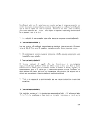 Empalmando quizá con el v. anterior, se nos muestra aquí que el enriquecerse deprisa por
medios deshonestos puede conducir a amontonar riquezas, pero no conduce a la satisfacción
que de ellas se espera; son como un vapor (lit.) llevado de una parte a otra: vaciedad y
persecución del viento (Ec. 1:14, etc.). Estos impíos se exponen a la envidia y mala voluntad
de los hombres y a la ira de Di-s.


7   La violencia de los malvados los arrolla, porque se niegan a actuar con justicia.

✡ Comentario (Versículos 7)

Los que recurren a la violencia para enriquecerse quedarán como arrastrados (el mismo
verbo de Hab. 1:15) en la red de sus planes malvados que ellos idearon para cazar a otros.


8   El camino de un hombre puede ser tortuoso y extraño, aunque sus acciones sean
    intachables y apropiadas.

✡ Comentario (Versículos 8)

El hombre inclinado al engaño obra de forma tortuosa y extraña (quizá,
mejor, criminal, según probable versión del hebreo vazar); en todo caso, bien se puede
llamar extraño su camino, pues es contrario a todas las normas de honor y equidad; es
también extraño, pues no se sabe lo que va a hacer en la próxima ocasión. En cambio, las
obras del justo, del limpio, son rectas; no son extrañas, sino 'normales' (de acuerdo con la
norma); son aceptadas por Di-s y aprobadas por los hombres buenos.


9   Vivir en la esquina de un techo es mejor que una esposa contenciosa en una casa
    espaciosa.



✡ Comentario (Versículos 9)

Este versículo, repetido en 25:24, contiene una idea similar a la del v. 19, así como a la de
19:13; 27:15. La enseñanza es clara: Mejor es vivir solo y dormir en un rincón de la




                                                                                         154
 