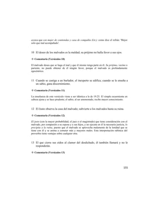 azotea que con mujer de contiendas y casa de compañía (Lit.); como dice el refrán: 'Mejor
solo que mal acompañado'.


10 El deseo de los malvados es la maldad; su prójimo no halla favor a sus ojos.

✡ Comentario (Versículos 10)

El malvado desea que se haga el mal y que él mismo tenga parte en él. Su prójimo, vecino o
pariente, no puede obtener de él ningún favor, porque el malvado es profundamente
egocéntrico.


11 Cuando se castiga a un burlador, el inexperto se edifica; cuando se le enseña a
   un sabio, gana discernimiento.

✡ Comentario (Versículos 11)

La enseñanza de este versículo viene a ser idéntica a la de 19:25. El simple escarmienta en
cabeza ajena y se hace prudente; el sabio, al ser amonestado, recibe mayor conocimiento.


12 El Justo observa la casa del malvado; subvierte a los malvados hasta su ruina.

✡ Comentario (Versículos 12)

El justo (con la mayor probabilidad, el juez o el magistrado) que tiene consideración con el
malvado, por compasión a su esposa y a sus hijos, y no ejecuta en él la necesaria justicia, lo
precipita a la ruina, puesto que el malvado se aprovecha malamente de la lenidad que se
tiene con él y se anima a cometer más y mayores males. Esta interpretación rabínica del
proverbio tiene ventajas sobre cualquier otra.


13 El que cierra sus oídos al clamor del desdichado, él también llamará y no le
   responderán.

✡ Comentario (Versículos 13)




                                                                                          155
 
