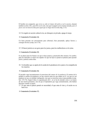 El hombre sin compasión, que cierra su oído al clamor del pobre y no le socorre, clamará
también un día a Di-s, pero Di-s no le oirá, sino que le pagará con la misma moneda, pues el
juicio será sin misericordia para aquel que no haga misericordia (Stg. 2:13).


14 Un regalo en secreto calma la ira, un obsequio en privado, apaga el enojo.

✡ Comentario (Versículos 14)

Un buen presente (no precisamente para sobornar), bien presentado, aplaca furores y
consigue favores (comp. con 17:8).


15 El hacer justicia es un gozo para los justos, para los malhechores es la ruina.

✡ Comentario (Versículos 15)

Es un placer para los buenos ver que se hace justicia y practicarla ellos mismos. En cambio,
para los malvados es motivo de espanto ver que las leyes se ponen en práctica para ejecutar
juicio y justicia contra ellos.


16 Un hombre que se aparta de la senda de la prudencia irá a parar a la compañía de
   los muertos.

✡ Comentario (Versículos 16)

El pecador vaga incesantemente al extraviarse del camino de la prudencia. El camino de la
piedad es camino de prudencia; no hay extravío para los que andan en él. Los que no son
piadosos no son, en realidad, inteligentes, sino que se extravían coma ovejas perdidas (comp.
Sal. 119:176). Según Cohen, la segunda parte del v. no se ha de entender como si se tratase
de una muerte prematura, sino de que el imprudente que vaga constantemente, sólo hallará
descanso cuando se muera.
17 El que ama el placer parará en necesidad; el que ama el vino y el aceite no se
   hará rico.

✡ Comentario (Versículos 17)




                                                                                         156
 
