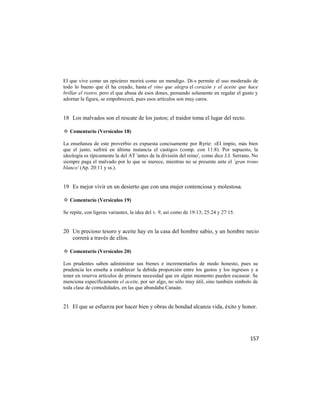 El que vive como un epicúreo morirá como un mendigo. Di-s permite el uso moderado de
todo lo bueno que él ha creado, hasta el vino que alegra el corazón y el aceite que hace
brillar el rostro, pero el que abusa de esos dones, pensando solamente en regalar el gusto y
adornar la figura, se empobrecerá, pues esos artículos son muy caros.


18 Los malvados son el rescate de los justos; el traidor toma el lugar del recto.

✡ Comentario (Versículos 18)

La enseñanza de este proverbio es expuesta concisamente por Ryrie: «El impío, más bien
que el justo, sufrirá en última instancia el castigo» (comp. con 11:8). Por supuesto, la
ideología es típicamente la del AT 'antes de la división del reino', como dice J.J. Serrano. No
siempre paga el malvado por lo que se merece, mientras no se presente ante el `gran trono
blanco' (Ap. 20:11 y ss.).


19 Es mejor vivir en un desierto que con una mujer contenciosa y molestosa.

✡ Comentario (Versículos 19)

Se repite, con ligeras variantes, la idea del v. 9, así como de 19:13; 25:24 y 27:15.


20 Un precioso tesoro y aceite hay en la casa del hombre sabio, y un hombre necio
   correrá a través de ellos.

✡ Comentario (Versículos 20)

Los prudentes saben administrar sus bienes e incrementarlos de modo honesto, pues su
prudencia les enseña a establecer la debida proporción entre los gastos y los ingresos y a
tener en reserva artículos de primera necesidad que en algún momento pueden escasear. Se
menciona específicamente el aceite, por ser algo, no sólo muy útil, sino también símbolo de
toda clase de comodidades, en las que abundaba Canaán.


21 El que se esfuerza por hacer bien y obras de bondad alcanza vida, éxito y honor.




                                                                                           157
 