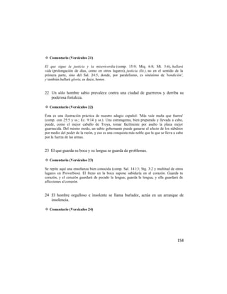 ✡ Comentario (Versículos 21)

El que sigue la justicia y la misericordia (comp. 15:9; Miq. 6:8; Mt. 5:6), hallará
vida (prolongación de días, como en otros lugares), justicia (lit.), no en el sentido de la
primera parte, sino del Sal. 24:5, donde, por paralelismo, es sinónimo de `bendición',
y también hallará gloria, es decir, honor.


22 Un sólo hombre sabio prevalece contra una ciudad de guerreros y derriba su
   poderosa fortaleza.

✡ Comentario (Versículos 22)

Ésta es una ilustración práctica de nuestro adagio español: 'Más vale maña que fuerza'
(comp. con 25:5 y ss.; Ec. 9:14 y ss.). Una estratagema, bien preparada y llevada a cabo,
puede, como el mejor caballo de Troya, tomar fácilmente por asalto la plaza mejor
guarnecida. Del mismo modo, un sabio gobernante puede ganarse el afecto de los súbditos
por medio del poder de la razón, y eso es una conquista más noble que la que se lleva a cabo
por la fuerza de las armas.


23 El que guarda su boca y su lengua se guarda de problemas.

✡ Comentario (Versículos 23)

Se repite aquí una enseñanza bien conocida (comp. Sal. 141:3; Stg. 3:2 y multitud de otros
lugares en Proverbios). El freno en la boca supone sabiduría en el corazón. Guarda tu
corazón, y el corazón guardará de pecado la lengua; guarda la lengua, y ella guardará de
aflicciones al corazón.


24 El hombre orgulloso e insolente se llama burlador, actúa en un arranque de
   insolencia.

✡ Comentario (Versículos 24)




                                                                                        158
 