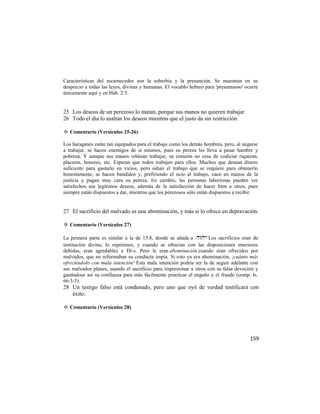 Características del escarnecedor son la soberbia y la presunción. Se muestran en su
desprecio a todas las leyes, divinas y humanas. El vocablo hebreo para 'presuntuoso' ocurre
únicamente aquí y en Hab. 2:5.


25 Los deseos de un perezoso lo matan, porque sus manos no quieren trabajar.
26 Todo el día lo asaltan los deseos mientras que el justo da sin restricción.

✡ Comentario (Versículos 25-26)

Los haraganes están tan equipados para el trabajo como los demás hombres, pero, al negarse
a trabajar, se hacen enemigos de sí mismos, pues su pereza les lleva a pasar hambre y
pobreza. Y aunque sus manos rehúsan trabajar, su corazón no cesa de codiciar riquezas,
placeres, honores, etc. Esperan que todos trabajen para ellos. Muchos que desean dinero
suficiente para gastarlo en vicios, pero odian el trabajo que se requiere para obtenerlo
honestamente, se hacen bandidos y, prefiriendo el ocio al trabajo, caen en manos de la
justicia y pagan muy cara su pereza. En cambio, las personas laboriosas pueden ver
satisfechos sus legítimos deseos, además de la satisfacción de hacer bien a otros, pues
siempre están dispuestos a dar, mientras que los perezosos sólo están dispuestos a recibir.


27 El sacrificio del malvado es una abominación, y más si lo ofrece en depravación.

✡ Comentario (Versículos 27)

La primera parte es similar a la de 15:8, donde se añade a . Los sacrificios eran de
institución divina, lo repetimos, y cuando se ofrecían con las disposiciones interiores
debidas, eran agradables a Di-s. Pero le eran abominación cuando eran ofrecidos por
malvados, que no reformaban su conducta impía. Si esto ya era abominación, ¡cuánto más
ofreciéndolo con mala intención! Esta mala intención podría ser la de seguir adelante con
sus malvados planes, usando el sacrificio para impresionar a otros con su falsa devoción y
ganándose así su confianza para más fácilmente practicar el engaño y el fraude (comp. Is.
66:3-5).
28 Un testigo falso está condenado, pero uno que oyó de verdad testificará con
   éxito.

✡ Comentario (Versículos 28)




                                                                                       159
 