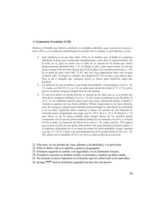 ✡ Comentario (Versículos 13-20)

Dichoso el hombre que halla la sabiduría, la verdadera sabiduría, que consiste en conocer y
amar a Di-s, y en conducirse enteramente de acuerdo con su verdad, su providencia y su ley.

     1.   Qué sabiduría es la que hace feliz. Feliz es el hombre que, al hallar la verdadera
          sabiduría, la hace suya extrayendo entendimiento, como dice el original hebreo. No
          la tiene en sí, pero la extrae con el cubo de la oración de la fuente que ofrece
          generosamente sabiduría (Stg. 1:5). Se fatiga en ello, como quien extrae oro de una
          mina, porque le da un valor mayor que el de la plata, oro o piedras preciosas (v. 14).
          Es la perla de gran valor (Mt. 13:45, 46), por cuya adquisición bien vale la pena
          venderlo todo. «Compra la verdad», dirá después (23:23); no dice a qué precio, pero
          bien se da a entender que cualquier precio es bueno para obtenerla, antes que
          perderla.
     2.   La dicha de los que la hallan es una dicha trascendente, como podemos ver (vv. 14,
          15, comp. con Job 28:15 y ss.). Es un saber para salvación eterna (2 Ti. 3:15), con la
          que no se puede comparar ningún bien de este mundo.
     3.   El universo entero no puede proveer el rescate de un alma que se va a perder por
          falta de la verdadera sabiduría. Los (vv. 16-18) vienen a explanar lo que ha dicho en
          el (v. 2). La sabiduría aparece aquí como una reina, repartiendo dones a diestra y
          siniestra a quienes son sus fieles súbditos. Ofrece longevidad en su mano derecha,
          pues da consejos y proporciona métodos para prolongar la vida (hasta la eternidad)
          y en su mano izquierda ofrece riquezas y honor. El sentido de este binomio se
          entiende mejor comparando este lugar con Ex. 28:2, 40 e Is. 35:2. El deleite (v. 17)
          que ofrece es de la mejor calidad, pues ningún placer de los sentidos puede
          compararse con el que las almas piadosas hallan en la comunión con Di-s y en hacer
          el bien a todos. La mención del árbol de la vida (v. 18, comp. con Gn. 2:9) sugiere
          que es para el alma lo que dicho árbol habría sido para nuestros primeros padres si
          se hubiesen alimentado de él en lugar de comer del árbol prohibido (comp. también
          con Ap. 2:7; 22:2). Llega a ser una participación de la propia dicha de Di-s (vv. 19,
          20), quien con la sabiduría (8:22 y ss.) llevó a cabo la obra de la creación.


21   Hijo mío, no los pierdas de vista; aférrate a la habilidad y a la previsión.
22   Ellas le darán vida a tu espíritu y gracia a tu garganta.
23   Entonces seguirás tu camino con seguridad y no te lastimarás los pies.
24   Cuando te acuestes no tendrás miedo; te acostarás y tendrás un dulce sueño.
25   No temerás el terror repentino ni el desastre que les sobreviene a los malvados,
26   porque  será tu confianza; guardará tus pies de caer presos.


                                                                                             16
 