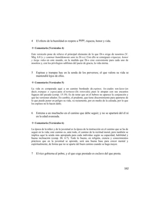 4   El efecto de la humildad es respeto a , riqueza, honor y vida.

✡ Comentario (Versículos 4)

Este versículo pone de relieve el principal elemento de lo que Di-s exige de nosotros (V.
Miq. 6:8 (« y caminar humildemente ante tu Di-s»). Con ello se consiguen «riquezas, honor
y larga vida» en este mundo, en la medida que Di-s cree conveniente para cada uno de
nosotros y, con los privilegios sublimes del pacto de gracia, la vida eterna.


5   Espinas y trampas hay en la senda de los perversos; el que valora su vida se
    mantendrá lejos de ellos.

✡ Comentario (Versículos 5)

La vida es comparada aquí a un camino bordeado de espinos, los cuales son lazos (es
decir, trampas o cepos) para el tortuoso (lit. retorcido), pues le atrapan con sus encantos
fugaces del pecado (comp. 15:19). Es de notar que en el hebreo no aparece la conjunción y
que las versiones añaden. En cambio, el prudente, que tiene discernimiento para apartarse de
lo que puede poner en peligro su vida, va rectamente, por en medio de la calzada, por lo que
los espinos no le hacen daño.


6   Entrena a un muchacho en el camino que debe seguir; y no se apartará del él ni
    en la edad avanzada.

✡ Comentario (Versículos 6)

La época de la niñez y de la juventud es la época de la instrucción en el camino que se ha de
seguir en la vida; este camino es, ante todo, el camino de la rectitud moral, pero también se
implica aquí la senda más apropiada para cada individuo según su capacidad, habilidad y
buena inclinación (comp. Dt. 6:7). Todo lo bueno, en religión, ciencia y conocimientos
prácticos que en la juventud se aprende, será una buena base para crecer mental y
espiritualmente, de forma que no se aparte del buen camino cuando se haga mayor.


7   El rico gobierna al pobre, y el que coge prestado es esclavo del que presta.




                                                                                         162
 