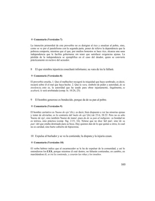 ✡ Comentario (Versículos 7)

La intención primordial de este proverbio no es denigrar al rico y ensalzar al pobre, sino,
como se ve por el paralelismo con la segunda parte, poner de relieve la dependencia que la
pobreza comporta, mientras que el que, por medios honestos se hace rico, alcanza una sana
independencia que le facilita gobernarse sin tener que satisfacer exigencias ajenas. La
pérdida de la independencia se ejemplifica en el caso del deudor, quien se convierte
prácticamente en esclavo del acreedor.


8   El que siembra injusticia cosechará infortunio; su vara de ira le fallará.

✡ Comentario (Versículos 8)

El proverbio enseña, 1. Que el malhechor recogerá la iniquidad que haya sembrado, es decir,
recaerá sobre él el mal que haya hecho. 2. Que la vara, símbolo de poder y autoridad, de su
insolencia, esto es, la autoridad que ha usado para obrar injustamente, ilegalmente, se
acabará, le será arrebatada (comp. Is. 10:24, 25).


9   El hombre generoso es bendecido, porque da de su pan al pobre.

✡ Comentario (Versículos 9)

El hombre caritativo es 'bueno de ojo' (lit.), es decir, bien dispuesto a ver las miserias ajenas
y tratar de aliviarlas; es lo contrario del 'malo de ojo' (lit.) de 23:6; 28:22. Pero no es sólo
'bueno de ojo', sino también 'bueno de mano', pues da de su pan al indigente; su bondad no
es teórica, sino práctica (comp. Stg. 2:15, 16). Nótese que no dice 'del pan', sino 'de su
pan', del que estaba destinado para su boca. Hay quienes dan de lo que quitan a otros, lo cual
no es caridad, sino hurto cubierto de hipocresía.


10 Expulsa al burlador y se va la contienda; la disputa y la injuria cesan.

✡ Comentario (Versículos 10)

El verbo hebreo indica que al escarnecedor se le ha de expulsar de la comunidad, y así lo
entendieron los LXX, porque mientras él esté dentro, no faltarán contiendas; en cambio, en
marchándose él, se irá la contienda, y cesarán las riñas y los insultos.


                                                                                             163
 
