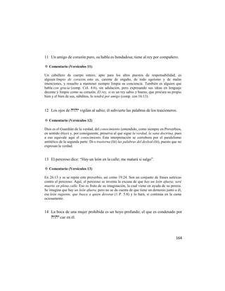 11 Un amigo de corazón puro, su habla es bondadosa; tiene al rey por compañero.

✡ Comentario (Versículos 11)

Un caballero de cuerpo entero, apto para los altos puestos de responsabilidad, es
alguien limpio de corazón, esto es, carente de engaño, de todo egoísmo y de malas
intenciones, y resuelto a mantener siempre limpia su conciencia. También es alguien que
habla con gracia (comp. Col. 4:6), sin adulación, pero expresando sus ideas en lenguaje
decente y limpio como su corazón. El rey, si es un rey sabio y bueno, que procura su propio
bien y el bien de sus, súbditos, lo tendrá por amigo (comp. con 16:13).


12 Los ojos de  vigilan al sabio; él subvierte las palabras de los traicioneros.

✡ Comentario (Versículos 12)

Dios es el Guardián de la verdad, del conocimiento (entendido, como siempre en Proverbios,
en sentido ético) y, por consiguiente, preserva al que sigue la verdad, la sana doctrina, pues
a eso equivale aquí el conocimiento. Esta interpretación se corrobora por el paralelismo
antitético de la segunda parte: Di-s trastorna (lit) las palabras del desleal (lit), puesto que no
expresan la verdad.


13 El perezoso dice: ―Hay un león en la calle; me matará si salgo‖.

✡ Comentario (Versículos 13)

En 26:13 y ss se repite este proverbio, así como 19:24. Son un conjunto de frases satíricas
contra el perezoso. Aquí, el perezoso se inventa la excusa de que hay un león afuera; seré
muerto en plena calle. Eso es fruto de su imaginación, la cual viene en ayuda de su pereza.
Se imagina que hay un león afuera, pero no se da cuenta de que tiene un demonio junto a él,
ese león rugiente, que busca a quien devorar (1 P. 5:8) y lo hará, si continúa en la cama
ociosamente.


14 La boca de una mujer prohibida es un hoyo profundo; el que es condenado por
    cae en él.




                                                                                              164
 