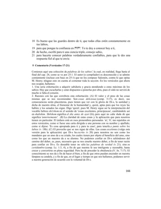 18 Es bueno que las guardes dentro de ti, que todas ellas estén constantemente en
   tus labios,
19 para que pongas tu confianza en . Yo te doy a conocer hoy a ti,
20 de hecho, escribí para ti una ciencia triple, consejo sabio,
21 para hacerte conocer palabras verdaderamente confiables, para que le des una
   respuesta fiel al que te envíe.

✡ Comentario (Versículos 17-21)

Comienza aquí una colección de palabras de los sabios', la cual, en realidad, llega hasta el
final del cap. 24, como se ve por 25:1. El autor (o compilador) es desconocido y se admite
comúnmente (incluso con base en 25:1) que no los compuso Salomón, contra lo que opina
M. Henry; téngase esto en cuenta al comentar toda la sección. En los versículos que ahora
nos ocupan, hallamos:
1. Una seria exhortación a adquirir sabiduría y gracia atendiendo a estas máximas de los
sabios: Hay que escucharlas y estar dispuestos a ponerlas por obra, pues el oído no servirá de
mucho si falta el corazón.
2. Razones con las que corrobora esta exhortación: (A) El valor y el peso de las cosas
mismas que se nos recomiendan: Son cosas deliciosas (comp. 3:17), es decir, sus
consecuencias serán placenteras, pues tienen que ver con la gloria de Di-s, la santidad y
dicha de nuestra alma, el bienestar de la humanidad y, quizá, aptas para que los reyes las
hablen y los senados las oigan. Digo 'quizá', pues M. Henry sigue así la interpretación del
vocablo hebreo shi1shom en el sentido de 'cosas excelentes, principescas', cambiándolo así
en shalishim. Shilshom significa el día antes de ayer (lit), pero aquí no cabe duda de que
significa 'anteriormente'. (B) La claridad de estas cosas y la aplicación que para nosotros
tienen en particular. El énfasis está en esos pronombres personales `te', 'ti', tan repetidos en
estos versículos, como si fuese una carta dirigida a una persona con su nombre y apellido;
como si dijese: 'Es cosa apropiada para ti y para tu caso', para tenerla a punto sobre los
labios (v. 18b). (C) El provecho que se nos sigue de ellas. Las cosas excelentes (valga esta
versión para la aplicación) que Di-s ha escrito (v. 20) para nosotros no son como los
mandatos que un amo da a su criado, los cuales tienen por objeto el beneficio del amo, sino
como los que un maestro da a su alumno. No podemos confiar en Di-s saliéndonos del
camino del deber, es, pues, necesario que se nos enseñe nuestro deber, a fin de tener razón
para confiar en Di-s. Es deseable tener no sólo las palabras de verdad (v. 21), sino su
certidumbre (comp. Lc. 1:3, 4), a fin de que nuestra fe sea inteligente y razonable, hasta
crecer y convertirse en plena seguridad. Pero ha de preceder la obediencia (V. Jn. 7:17). El
conocimiento se nos da a fin de hacer el bien, a fin de que otros puedan encender en nuestra
lámpara su candela, y a fin de que, en el lugar y tiempo en que nos hallamos, podamos servir
a nuestra generación de acuerdo con la voluntad de Di-s.



                                                                                            166
 
