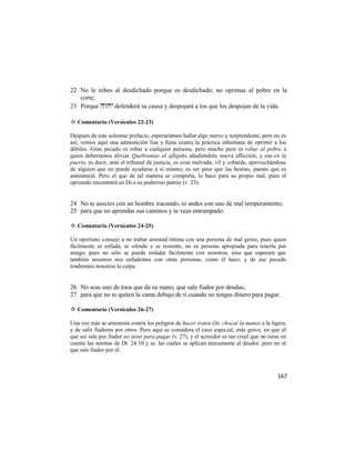 22 No le robes al desdichado porque es desdichado; no oprimas al pobre en la
   corte;
23 Porque  defenderá su causa y despojará a los que los despojan de la vida.

✡ Comentario (Versículos 22-23)

Después de este solemne prefacio, esperaríamos hallar algo nuevo y sorprendente, pero no es
así; vemos aquí una admonición lisa y llana contra la práctica inhumana de oprimir a los
débiles. Gran pecado es robar a cualquier persona, pero mucho peor es robar al pobre, a
quien deberíamos aliviar. Quebrantar al afligido, añadiéndole nueva aflicción, y eso en la
puerta, es decir, ante el tribunal de justicia, es cosa malvada, vil y cobarde, aprovechándose
de alguien que no puede ayudarse a sí mismo; es ser peor que las bestias, puesto que es
antinatural. Pero el que de tal manera se comporta, lo hace para su propio mal, pues el
oprimido encontrará en Di-s su poderoso patrón (v. 23).


24 No te asocies con un hombre iracundo, ni andes con uno de mal temperamento,
25 para que no aprendas sus caminos y te veas entrampado.

✡ Comentario (Versículos 24-25)

Un oportuno consejo a no trabar amistad íntima con una persona de mal genio, pues quien
fácilmente se enfada, se ofende y se resiente, no es persona apropiada para tenerla por
amigo, pues no sólo se puede enfadar fácilmente con nosotros, sino que esperará que
también nosotros nos enfademos con otras personas, como él hace, y de ese pecado
tendremos nosotros la culpa.


26 No seas uno de ésos que da su mano, que sale fiador por deudas,
27 para que no te quiten la cama debajo de ti cuando no tengas dinero para pagar.

✡ Comentario (Versículos 26-27)

Una vez más se amonesta contra los peligros de hacer tratos (lit. chocar la mano) a la ligera,
y de salir fiadores por otros. Pero aquí se considera el caso especial, más grave, en que el
que así sale por fiador no tiene para pagar (v. 27), y el acreedor es tan cruel que no tiene en
cuenta las normas de Dt. 24:10 y ss. las cuales se aplican únicamente al deudor, pero no al
que sale fiador por él.



                                                                                           167
 