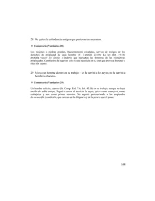 28 No quites la colindancia antigua que pusieron tus ancestros.

✡ Comentario (Versículos 28)

Los mojones o piedras grandes, frecuentemente encaladas, servían de testigos de los
derechos de propiedad de cada hombre (V. También 23:10). La ley (Dt. 19:14)
prohibía reducir los límites o linderos que marcaban las fronteras de las respectivas
propiedades. Cambiarlos de lugar no sólo es una injusticia en sí, sino que provoca disputas y
riñas sin cuento.


29 Mira a un hombre diestro en su trabajo —él le servirá a los reyes; no le servirá a
   hombres obscuros.

✡ Comentario (Versículos 29)

Un hombre solícito, experto (lit. Comp. Esd. 7:6; Sal. 45:1b) en su trabajo, aunque no haya
nacido de noble estirpe, llegará a entrar al servicio de reyes, quizá como consejero, como
embajador y aun como primer ministro. No seguirá perteneciendo a los empleados
de oscura (lit.) condición, que carecen de la diligencia y de la pericia que él posee.




                                                                                         168
 