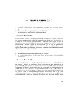 ✡ PROVERBIOS 23 ✡

1   Cuando te sientes a cenar con un gobernante, considera bien quién está frente a
    ti.
2   Pon un cuchillo en tu garganta si tienes mucho apetito.
3   No apetezcas sus manjares, que son alimento falso.

✡ Comentario (Versículos 1-3)

Estamos siempre expuestos a este peligro por falta de circunspección. Siempre es tentadora
una buena mesa, especialmente cuando se tiene apetito. Las razones para 'refrenarse' (ese es
el sentido del pon cuchillo a tu garganta) son dos: 1. Dar rienda suelta a la gula, sin tener en
cuenta las normas de urbanidad, puede provocar el desagrado del anfitrión, siendo éste
un gobernador o magnate. 2. Puede ser pan engañoso (v. 3b); es decir, la invitación del
magnate puede encerrar propósitos siniestros. Dice un aforismo rabínico: 'Mantente en
guardia contra el poder del gobernante, pues quienes lo detentan no dejan a nadie acercarse a
ellos, a no ser por sus propios intereses'.


4   No labores para ganar riqueza; ten sentido para desistir.
5   La ves ahora, después se ha ido; echa alas y se va volando, como un águila,
    hacia el cielo.

✡ Comentario (Versículos 4-5)

Así como hay algunos dados a la gula (v. 2), muchos otros son dados a la codicia. Es cierto
que podemos y debemos ser diligentes en nuestro trabajo, a fin de ganar una condición de
vida acomodada para nosotros y nuestra familia; no se prohíbe aquí enriquecerse
honestamente. Lo que sí se ha de evitar es hacer de la riqueza un fin en sí misma (comp. 1
Ti. 6:9), pues eso lleva a ser esclavo, no amo, del dinero (comp. Sal. 127:2). Muy gráfica es
la comparación con las alas de águila (v. 5b), para expresar la fugacidad de las riquezas. Las
alas con que vuelan las fabricamos nosotros mismos muchas veces, pero ya en sí son
volátiles, puesto que llevan en sí mismas los principios de corrupción. Se van ágiles y son
irreversibles, como el águila que se remonta al cielo, que vuela fuerte, que pronto se pierde




                                                                                            169
 