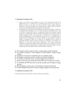 ✡ Comentario (Versículos 21-26)

    1.   Aquí se nos exhorta a tener siempre a la vista y en el corazón las normas de la
         piedad sincera (v. 21): «Hijo mío, no se aparten estas cosas de tus ojos; que no se
         aparten de ellas tus ojos para irse tras la vanidad. Tenías siempre presentes,
         cultívalas y practícalas mientras vivas. Guárdalas en tu corazón como en cofre de
         tesoros, pues es ahí donde anidan la prudencia y la discreción».
    2.   El argumento para corroborar esta exhortación se toma de las inefables ventajas que
         nos proporciona la sabiduría (v. 22): «Y serán vida para tu alma (comp. con y. 18);
         te avivarán el sentido del deber y te fortalecerán durante tus aflicciones cuando
         comiences a sentirte débil y decaído. También serán gracia para tu cuello, como un
         hernioso collar de perlas o una cadena de oro. Entonces (v. 23) andarás por tu
         camino confiadamente, y tu pie no tropezará (comp. Sal. 91:12); caminarás bajo la
         protección de la providencia y de la gracia, mientras no seas tú quien se expone al
         peligro. El camino del deber es el camino de la seguridad. Ella te servirá de
         estupenda medicina contra los temores nocturnos a los ladrones, a los espectros, al
         fuego, etc. (v. 24) y aun contra el pavor repentino (v. 25), es decir, contra una
         experiencia aterradora que sobreviene de súbito, puesto que el Padre que vela por
         nosotros no duerme ni puede haber cosa alguna que le tome por sorpresa. El mejor
         remedio para tener una buena noche es tener una buena conciencia.


27 No le niegues un bien a quien lo merece, cuando tengas el poder de hacerlo.
28 No le digas a tu prójimo: ―Vuelve después; te lo daré mañana‖, cuando lo tienes
   contigo.
29 No planees el mal contra tu compañero que vive confiado contigo.
30 No disputes con nadie sin motivo, cuando no te ha hecho ningún mal.
31 No envidies a un hombre sin ley, ni escojas ninguno de sus caminos;
32 porque el desviado es una abominación para , pero él intima con el sincero.
33 La maldición de  está sobre la casa del malvado, pero él bendice el hogar
   del justo.
34 De los burladores se burla, pero a los humildes les muestra misericordia.
35 El sabio obtendrá honra, pero los tontos consiguen desgracia como su porción.

✡ Comentario (Versículos 27-35)

Vienen ahora normas concernientes a nuestra relación con el prójimo.




                                                                                         17
 