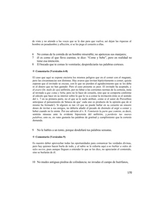de vista y no atiende a las voces que se le dan para que vuelva; así dejan las riquezas al
hombre en pesadumbre y aflicción, si se les pega el corazón a ellas.


6   No comas de la comida de un hombre miserable; no apetezcas sus manjares;
7   él es como el que lleva cuentas; te dice: ―Come y bebe‖, pero en realidad no
    tiene esa intención.
8   El bocado que te comas lo vomitarás; desperdiciarás tus palabras corteses.

✡ Comentario (Versículos 6-8)

El caso que aquí se expone encierra los mismos peligros que en el comer con el magnate,
pero las circunstancias son distintas. Hay avaros que invitan hipócritamente a comer, quizás
esperan que el invitado se excuse, con lo que no pierden el agradecimiento que se les debe
ni el dinero que no han gastado: Pero el caso presente es peor. El invitado ha aceptado, y
el avaro (lit. malo de ojo) anfitrión, por no faltar a las corrientes normas de la cortesía, insta
al invitado a que coma y beba, pero no lo hace de corazón, sino que se comporta conforme
al cálculo que hace en su interior sobre lo que le va a costar la invitación (éste es el sentido
del v. 7 en su primera parte, no el que se le suele atribuir, como si el autor de Proverbios
anticipase el pensamiento de Séneca de que‘ cada uno es producto de la opinión que de sí
mismo ha formado'). Si alguien es tan vil que no puede hallar en su corazón un sincero
deseo de invitar a sus amigos, no debería añadir el pecado de disimulo al urgir a comer y
beber cuando no lo siente. Por eso advierte el v. 8: Vomitarás la parte que comiste, es decir,
sentirás náuseas ante la evidente hipocresía del anfitrión, y perderás tus suaves
palabras, esto es, en vano gastarás las palabras de gratitud y cumplimiento que la cortesía
demanda.


9   No le hables a un tonto, porque desdeñará tus palabras sensatas.

✡ Comentario (Versículos 9)

Es nuestro deber aprovechar todas las oportunidades para comunicar las verdades divinas,
pero hay quienes hacen burla de todo, y al sabio se le exhorta aquí a no hablar a oídos de
tales necios, pues aunque lleguen a entender lo que se les dice, no apreciarán el contenido,
sino se burlarán de él.


10 No mudes antiguas piedras de colindancia; no invadas el campo de huérfanos,


                                                                                             170
 