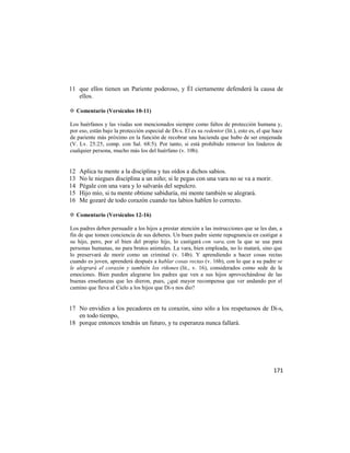 11 que ellos tienen un Pariente poderoso, y Él ciertamente defenderá la causa de
   ellos.

✡ Comentario (Versículos 10-11)

Los huérfanos y las viudas son mencionados siempre como faltos de protección humana y,
por eso, están bajo la protección especial de Di-s. El es su redentor (lit.), esto es, el que hace
de pariente más próximo en la función de recobrar una hacienda que hubo de ser enajenada
(V. Lv. 25:25, comp. con Sal. 68:5). Por tanto, si está prohibido remover los linderos de
cualquier persona, mucho más los del huérfano (v. 10b).


12   Aplica tu mente a la disciplina y tus oídos a dichos sabios.
13   No le niegues disciplina a un niño; si le pegas con una vara no se va a morir.
14   Pégale con una vara y lo salvarás del sepulcro.
15   Hijo mío, si tu mente obtiene sabiduría, mi mente también se alegrará.
16   Me gozaré de todo corazón cuando tus labios hablen lo correcto.

✡ Comentario (Versículos 12-16)

Los padres deben persuadir a los hijos a prestar atención a las instrucciones que se les dan, a
fin de que tomen conciencia de sus deberes. Un buen padre siente repugnancia en castigar a
su hijo, pero, por el bien del propio hijo, lo castigará con vara, con la que se usa para
personas humanas, no para brutos animales. La vara, bien empleada, no lo matará, sino que
lo preservará de morir como un criminal (v. 14b). Y aprendiendo a hacer cosas rectas
cuando es joven, aprenderá después a hablar cosas rectas (v. 16b), con lo que a su padre se
le alegrará el corazón y también los riñones (lit., v. 16), considerados como sede de la
emociones. Bien pueden alegrarse los padres que ven a sus hijos aprovechándose de las
buenas enseñanzas que les dieron, pues, ¿qué mayor recompensa que ver andando por el
camino que lleva al Cielo a los hijos que Di-s nos dio?


17 No envidies a los pecadores en tu corazón, sino sólo a los respetuosos de Di-s,
   en todo tiempo,
18 porque entonces tendrás un futuro, y tu esperanza nunca fallará.




                                                                                              171
 