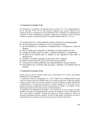 ✡ Comentario (Versículos 17-18)

La exhortación a no envidiar a los pecadores sale ya en Sal. 37:1; 73:3, comprendiendo el
fin de ellos (Sal. 37:38; 73:17); más merecen compasión que envidia. Hemos de ser
temerosos de Di-s y contentarnos con el cumplimiento de su voluntad y la contemplación de
su gloria. No debe confundimos el presente, cuando hay un mañana en que el pecador
recibirá su castigo, y la esperanza del justo no resultará fallida (comp. Ro. 5;5 y ss.).


19 Escucha, hijo mío, y obtén sabiduría; dirige tu mente por la senda apropiada.
20 No seas de ésos que se empinan el vino, o se hartan de carne;
21 que los bebedores y los glotones se empobrecerán, y la modorra te vestirá de
   harapos.
22 Oye a tu padre que te engendró; no desdeñes a tu madre cuando sea vieja.
23 Compra la verdad y nunca la vendas, y sabiduría, disciplina, y entendimiento.
24 El padre de un hombre justo se alegrará; el que engendra un hijo sabio se
   alegrará en él.
25 Tu padre y tu madre se gozarán; la que te dio a luz se alegrará.
26 Dame tu mente, hijo mío; que tus ojos observen mis caminos.
27 Una ramera es un hoyo profundo; una mujer prohibida es un pozo estrecho.
28 Ella también yace al asecho como por presa, y destruye a los infieles entre los
   hombres.

✡ Comentario (Versículos 19-28)

Vienen aquí una serie de consejos sabios que un buen padre da a su hijo y que pueden
distribuirse en cuatro apartados:
1. Advertencia contra la intemperancia (vv. 19-21). Dentro de la sabiduría práctica entra
evitar los excesos, tanto en la bebida como en la comida, no sólo por el daño que pueden
causar a la salud, sino por lo caro que cuestan, con lo que el bebedor y comilón llega pronto
a empobrecerse, y la somnolencia (es decir, el sopor) causada por el licor hace que la
persona carezca de la disposición mental necesaria para el trabajo; y, sin trabajo, no hay
salario para comprar nuevas ropas, hay que vestirse de harapos.
2. Exhortación a la obediencia a los padres (v. 22). Aparece ya en 1:8 y se repite a lo largo
del libro. En cuanto a la segunda parte del versículo, ya aludida en 15:20, como también en
30:17, dice Cohen lo siguiente: «Cuando las mujeres se vuelven ancianas, se hacen con
frecuencia demasiado locuaces, gárrulas; un hijo no debe perder la paciencia con ella ni
desentenderse de lo que diga. Lo que ella le dice tiene por objeto el bien de él».



                                                                                         172
 